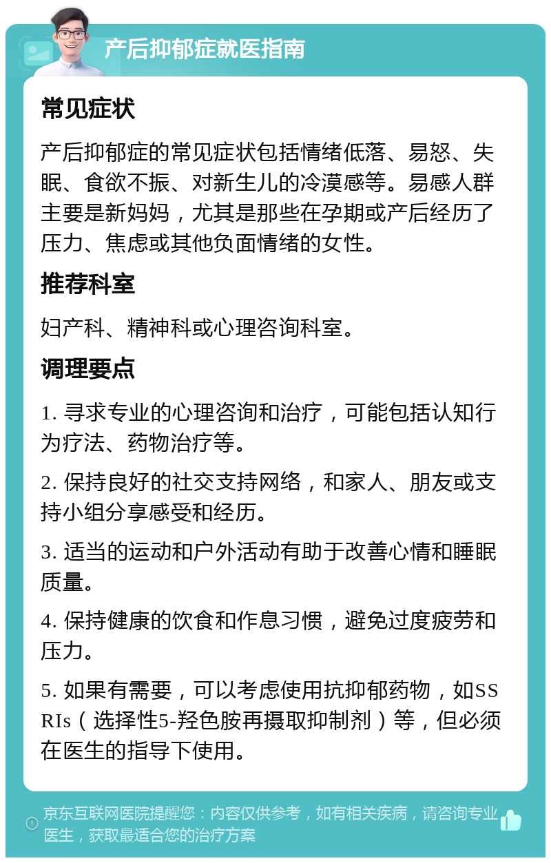 产后抑郁症就医指南 常见症状 产后抑郁症的常见症状包括情绪低落、易怒、失眠、食欲不振、对新生儿的冷漠感等。易感人群主要是新妈妈，尤其是那些在孕期或产后经历了压力、焦虑或其他负面情绪的女性。 推荐科室 妇产科、精神科或心理咨询科室。 调理要点 1. 寻求专业的心理咨询和治疗，可能包括认知行为疗法、药物治疗等。 2. 保持良好的社交支持网络，和家人、朋友或支持小组分享感受和经历。 3. 适当的运动和户外活动有助于改善心情和睡眠质量。 4. 保持健康的饮食和作息习惯，避免过度疲劳和压力。 5. 如果有需要，可以考虑使用抗抑郁药物，如SSRIs（选择性5-羟色胺再摄取抑制剂）等，但必须在医生的指导下使用。