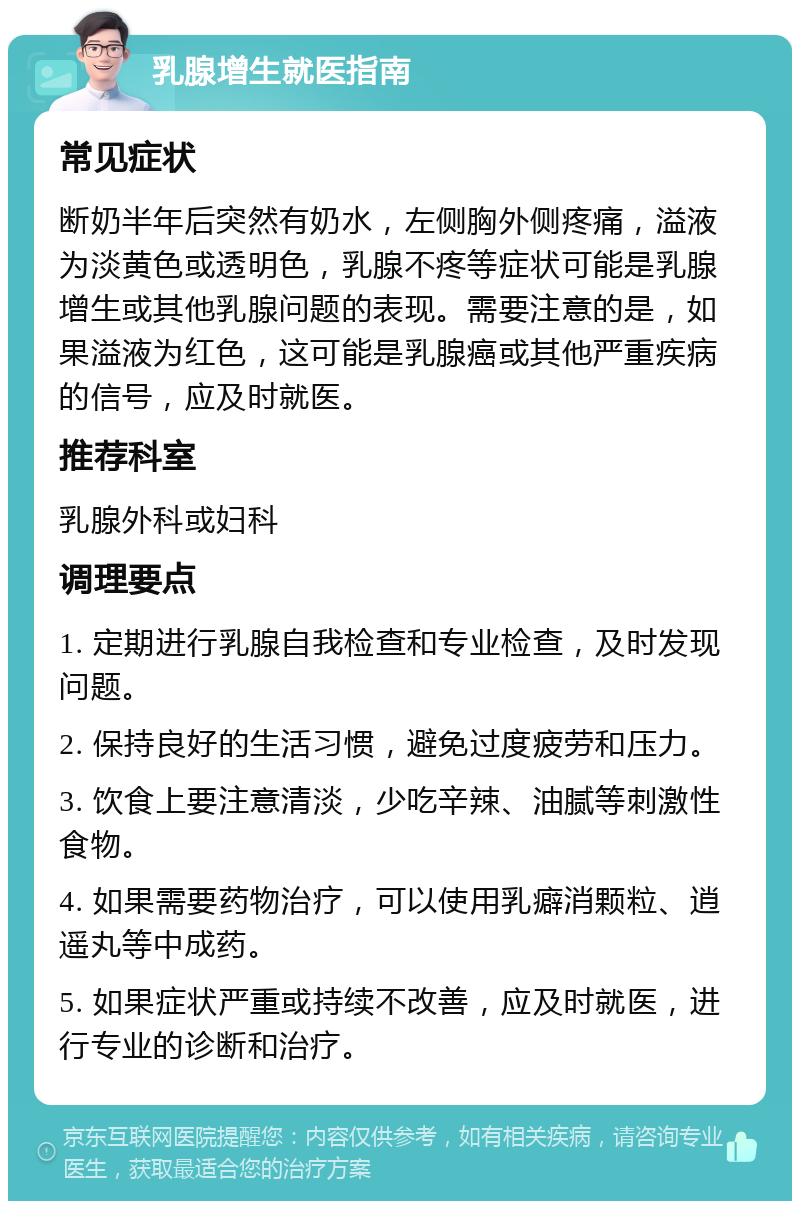 乳腺增生就医指南 常见症状 断奶半年后突然有奶水，左侧胸外侧疼痛，溢液为淡黄色或透明色，乳腺不疼等症状可能是乳腺增生或其他乳腺问题的表现。需要注意的是，如果溢液为红色，这可能是乳腺癌或其他严重疾病的信号，应及时就医。 推荐科室 乳腺外科或妇科 调理要点 1. 定期进行乳腺自我检查和专业检查，及时发现问题。 2. 保持良好的生活习惯，避免过度疲劳和压力。 3. 饮食上要注意清淡，少吃辛辣、油腻等刺激性食物。 4. 如果需要药物治疗，可以使用乳癖消颗粒、逍遥丸等中成药。 5. 如果症状严重或持续不改善，应及时就医，进行专业的诊断和治疗。