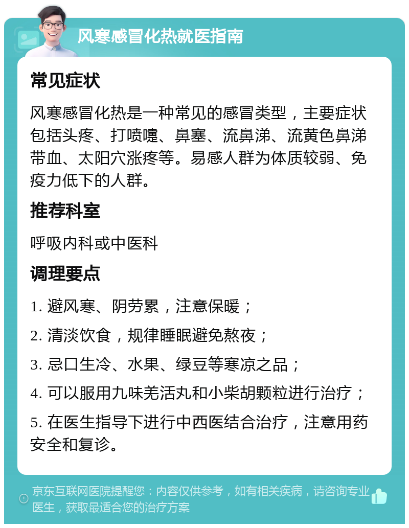 风寒感冒化热就医指南 常见症状 风寒感冒化热是一种常见的感冒类型，主要症状包括头疼、打喷嚏、鼻塞、流鼻涕、流黄色鼻涕带血、太阳穴涨疼等。易感人群为体质较弱、免疫力低下的人群。 推荐科室 呼吸内科或中医科 调理要点 1. 避风寒、阴劳累，注意保暖； 2. 清淡饮食，规律睡眠避免熬夜； 3. 忌口生冷、水果、绿豆等寒凉之品； 4. 可以服用九味羌活丸和小柴胡颗粒进行治疗； 5. 在医生指导下进行中西医结合治疗，注意用药安全和复诊。