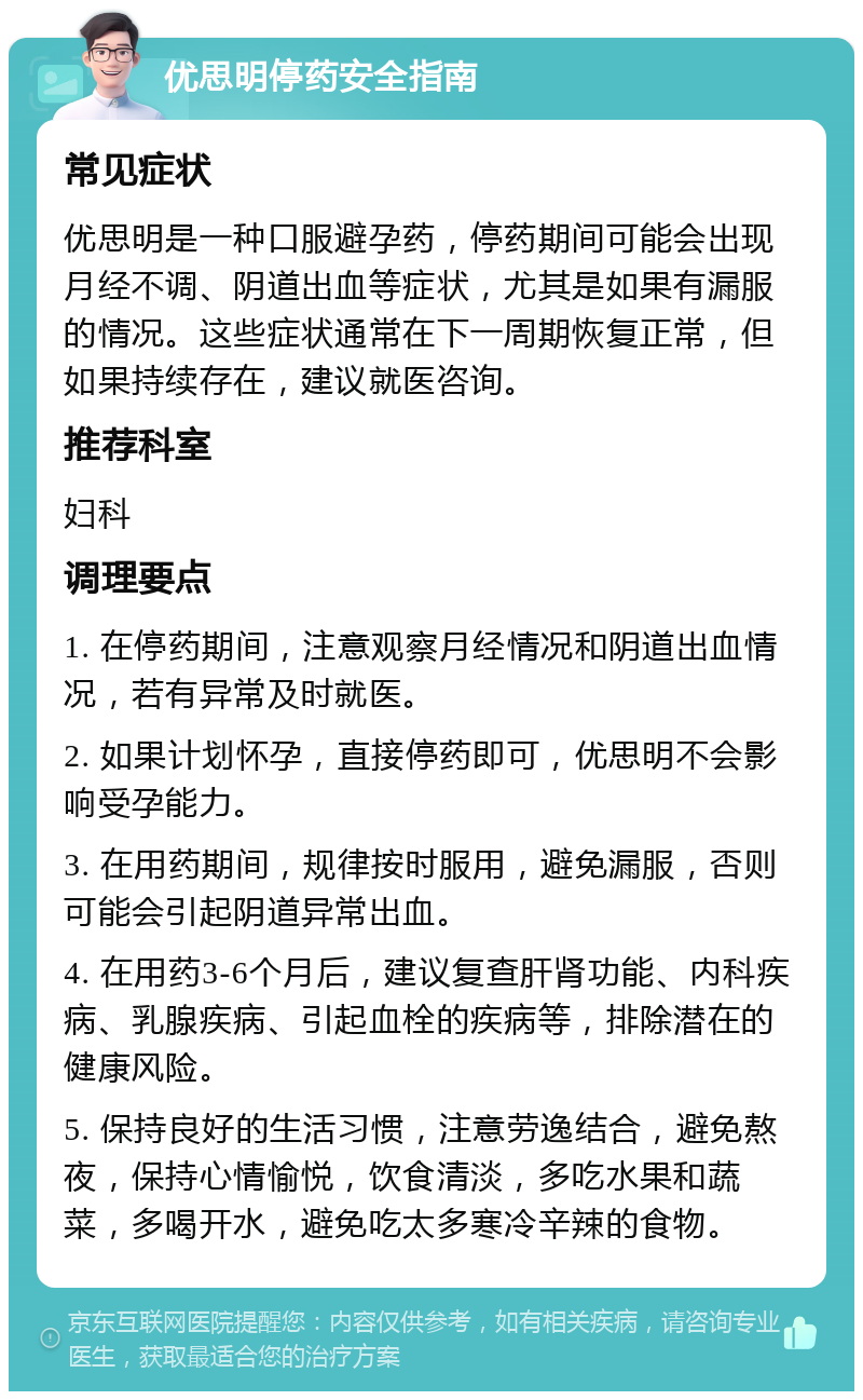 优思明停药安全指南 常见症状 优思明是一种口服避孕药，停药期间可能会出现月经不调、阴道出血等症状，尤其是如果有漏服的情况。这些症状通常在下一周期恢复正常，但如果持续存在，建议就医咨询。 推荐科室 妇科 调理要点 1. 在停药期间，注意观察月经情况和阴道出血情况，若有异常及时就医。 2. 如果计划怀孕，直接停药即可，优思明不会影响受孕能力。 3. 在用药期间，规律按时服用，避免漏服，否则可能会引起阴道异常出血。 4. 在用药3-6个月后，建议复查肝肾功能、内科疾病、乳腺疾病、引起血栓的疾病等，排除潜在的健康风险。 5. 保持良好的生活习惯，注意劳逸结合，避免熬夜，保持心情愉悦，饮食清淡，多吃水果和蔬菜，多喝开水，避免吃太多寒冷辛辣的食物。