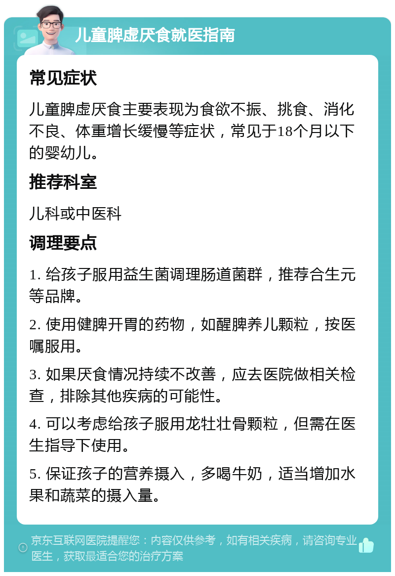 儿童脾虚厌食就医指南 常见症状 儿童脾虚厌食主要表现为食欲不振、挑食、消化不良、体重增长缓慢等症状，常见于18个月以下的婴幼儿。 推荐科室 儿科或中医科 调理要点 1. 给孩子服用益生菌调理肠道菌群，推荐合生元等品牌。 2. 使用健脾开胃的药物，如醒脾养儿颗粒，按医嘱服用。 3. 如果厌食情况持续不改善，应去医院做相关检查，排除其他疾病的可能性。 4. 可以考虑给孩子服用龙牡壮骨颗粒，但需在医生指导下使用。 5. 保证孩子的营养摄入，多喝牛奶，适当增加水果和蔬菜的摄入量。