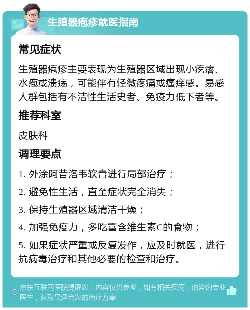 生殖器疱疹就医指南 常见症状 生殖器疱疹主要表现为生殖器区域出现小疙瘩、水疱或溃疡，可能伴有轻微疼痛或瘙痒感。易感人群包括有不洁性生活史者、免疫力低下者等。 推荐科室 皮肤科 调理要点 1. 外涂阿昔洛韦软膏进行局部治疗； 2. 避免性生活，直至症状完全消失； 3. 保持生殖器区域清洁干燥； 4. 加强免疫力，多吃富含维生素C的食物； 5. 如果症状严重或反复发作，应及时就医，进行抗病毒治疗和其他必要的检查和治疗。