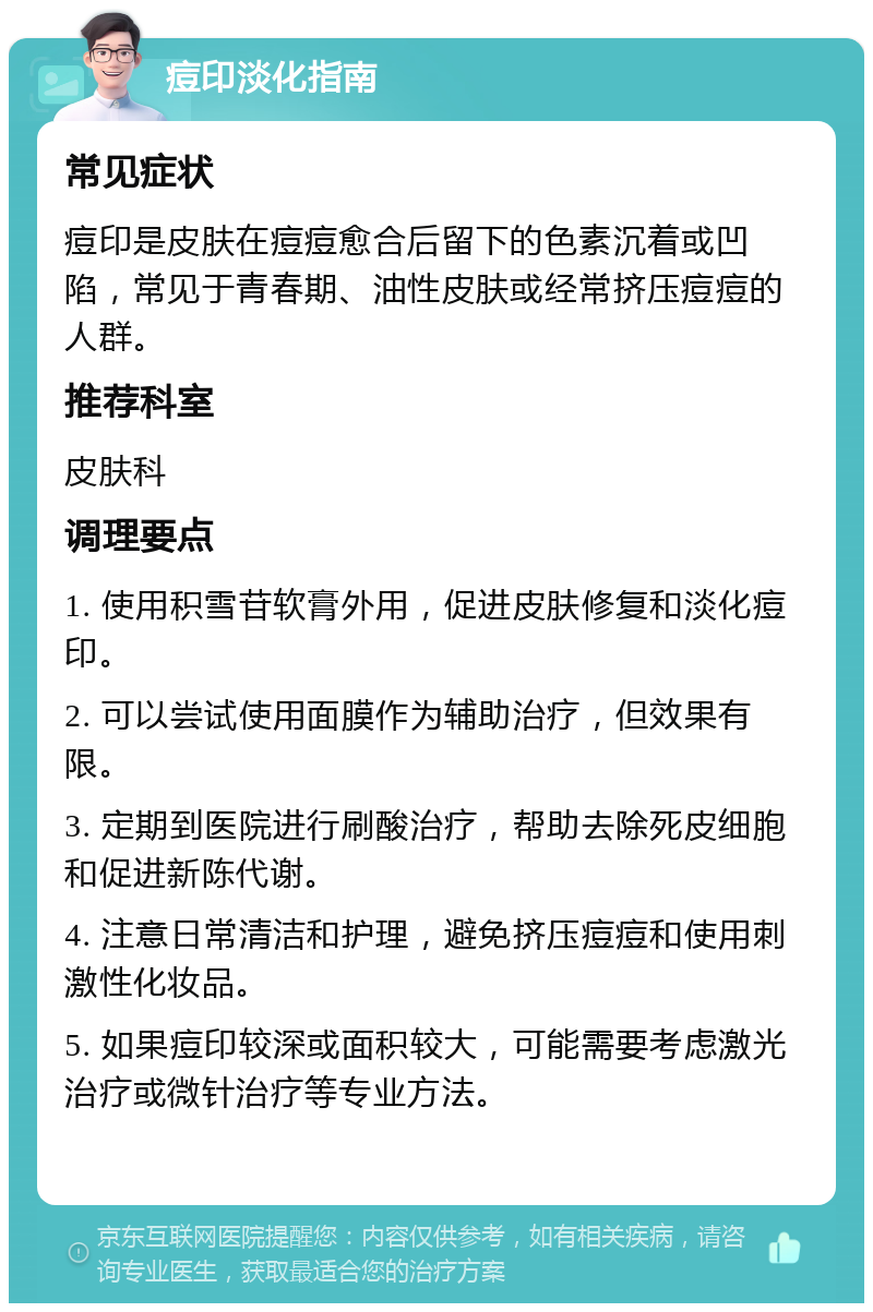 痘印淡化指南 常见症状 痘印是皮肤在痘痘愈合后留下的色素沉着或凹陷，常见于青春期、油性皮肤或经常挤压痘痘的人群。 推荐科室 皮肤科 调理要点 1. 使用积雪苷软膏外用，促进皮肤修复和淡化痘印。 2. 可以尝试使用面膜作为辅助治疗，但效果有限。 3. 定期到医院进行刷酸治疗，帮助去除死皮细胞和促进新陈代谢。 4. 注意日常清洁和护理，避免挤压痘痘和使用刺激性化妆品。 5. 如果痘印较深或面积较大，可能需要考虑激光治疗或微针治疗等专业方法。