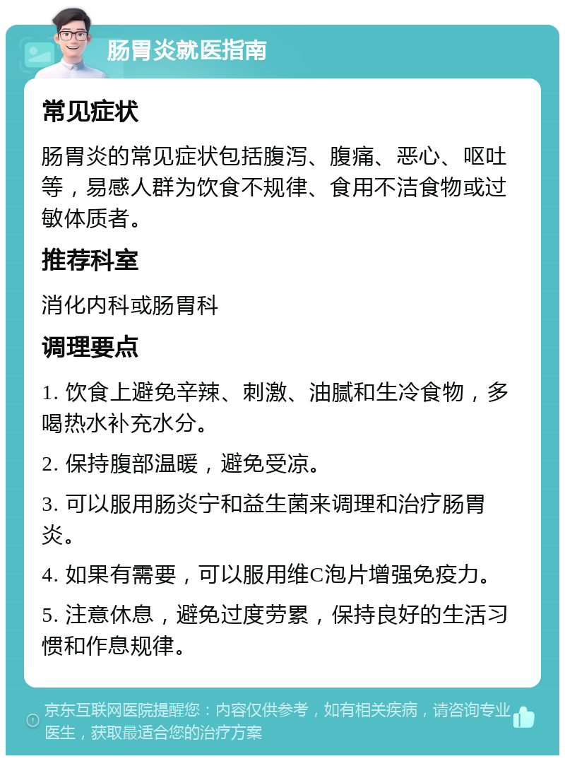 肠胃炎就医指南 常见症状 肠胃炎的常见症状包括腹泻、腹痛、恶心、呕吐等，易感人群为饮食不规律、食用不洁食物或过敏体质者。 推荐科室 消化内科或肠胃科 调理要点 1. 饮食上避免辛辣、刺激、油腻和生冷食物，多喝热水补充水分。 2. 保持腹部温暖，避免受凉。 3. 可以服用肠炎宁和益生菌来调理和治疗肠胃炎。 4. 如果有需要，可以服用维C泡片增强免疫力。 5. 注意休息，避免过度劳累，保持良好的生活习惯和作息规律。