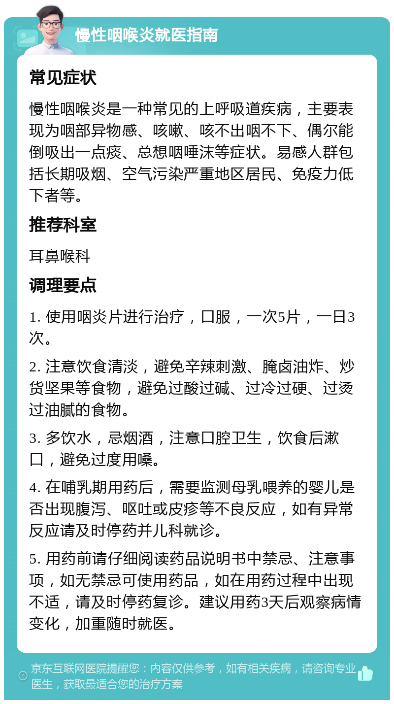 慢性咽喉炎就医指南 常见症状 慢性咽喉炎是一种常见的上呼吸道疾病，主要表现为咽部异物感、咳嗽、咳不出咽不下、偶尔能倒吸出一点痰、总想咽唾沫等症状。易感人群包括长期吸烟、空气污染严重地区居民、免疫力低下者等。 推荐科室 耳鼻喉科 调理要点 1. 使用咽炎片进行治疗，口服，一次5片，一日3次。 2. 注意饮食清淡，避免辛辣刺激、腌卤油炸、炒货坚果等食物，避免过酸过碱、过冷过硬、过烫过油腻的食物。 3. 多饮水，忌烟酒，注意口腔卫生，饮食后漱口，避免过度用嗓。 4. 在哺乳期用药后，需要监测母乳喂养的婴儿是否出现腹泻、呕吐或皮疹等不良反应，如有异常反应请及时停药并儿科就诊。 5. 用药前请仔细阅读药品说明书中禁忌、注意事项，如无禁忌可使用药品，如在用药过程中出现不适，请及时停药复诊。建议用药3天后观察病情变化，加重随时就医。