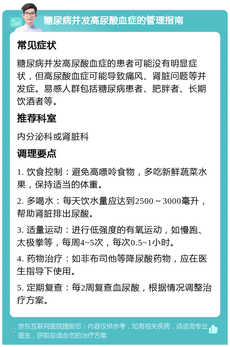 糖尿病并发高尿酸血症的管理指南 常见症状 糖尿病并发高尿酸血症的患者可能没有明显症状，但高尿酸血症可能导致痛风、肾脏问题等并发症。易感人群包括糖尿病患者、肥胖者、长期饮酒者等。 推荐科室 内分泌科或肾脏科 调理要点 1. 饮食控制：避免高嘌呤食物，多吃新鲜蔬菜水果，保持适当的体重。 2. 多喝水：每天饮水量应达到2500～3000毫升，帮助肾脏排出尿酸。 3. 适量运动：进行低强度的有氧运动，如慢跑、太极拳等，每周4~5次，每次0.5~1小时。 4. 药物治疗：如非布司他等降尿酸药物，应在医生指导下使用。 5. 定期复查：每2周复查血尿酸，根据情况调整治疗方案。