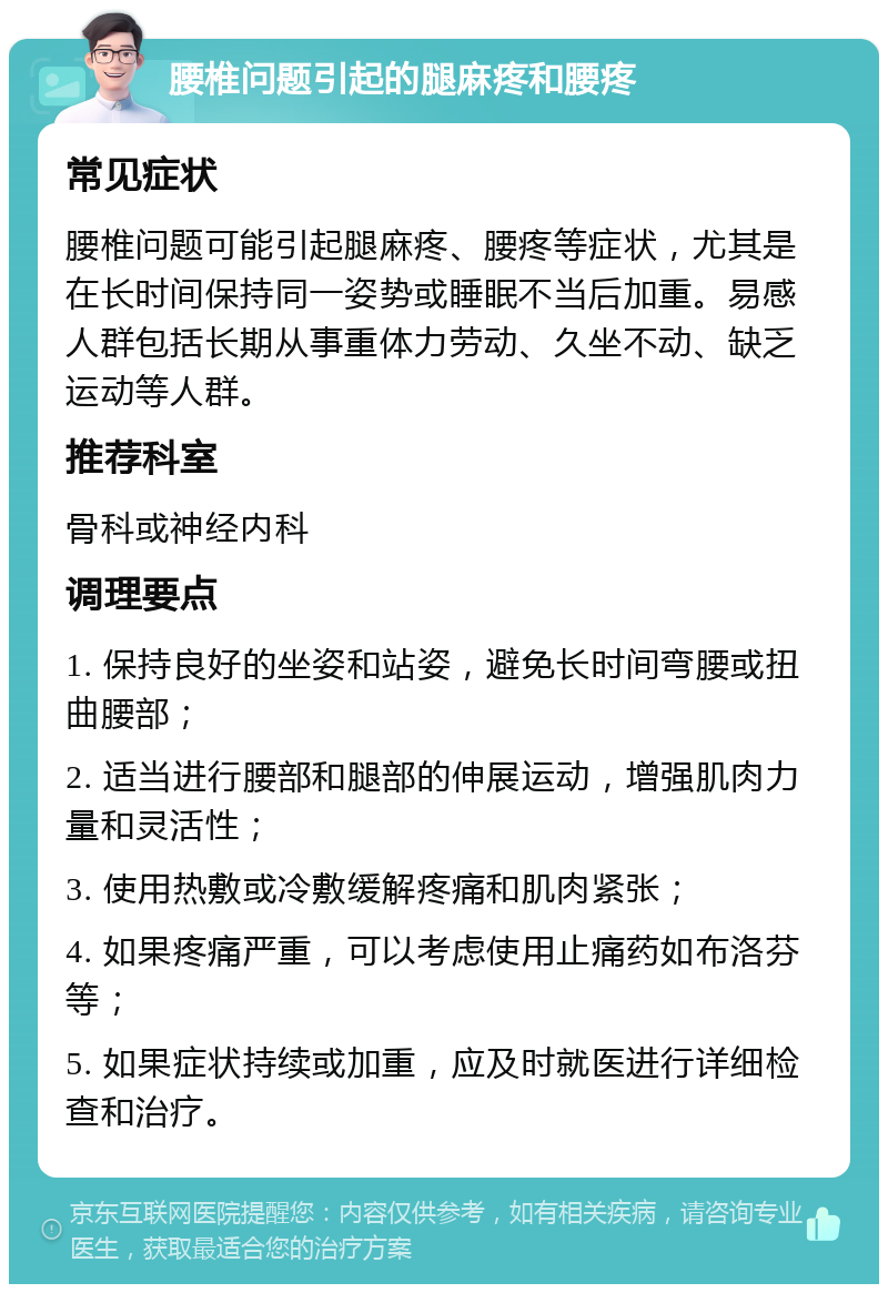 腰椎问题引起的腿麻疼和腰疼 常见症状 腰椎问题可能引起腿麻疼、腰疼等症状，尤其是在长时间保持同一姿势或睡眠不当后加重。易感人群包括长期从事重体力劳动、久坐不动、缺乏运动等人群。 推荐科室 骨科或神经内科 调理要点 1. 保持良好的坐姿和站姿，避免长时间弯腰或扭曲腰部； 2. 适当进行腰部和腿部的伸展运动，增强肌肉力量和灵活性； 3. 使用热敷或冷敷缓解疼痛和肌肉紧张； 4. 如果疼痛严重，可以考虑使用止痛药如布洛芬等； 5. 如果症状持续或加重，应及时就医进行详细检查和治疗。