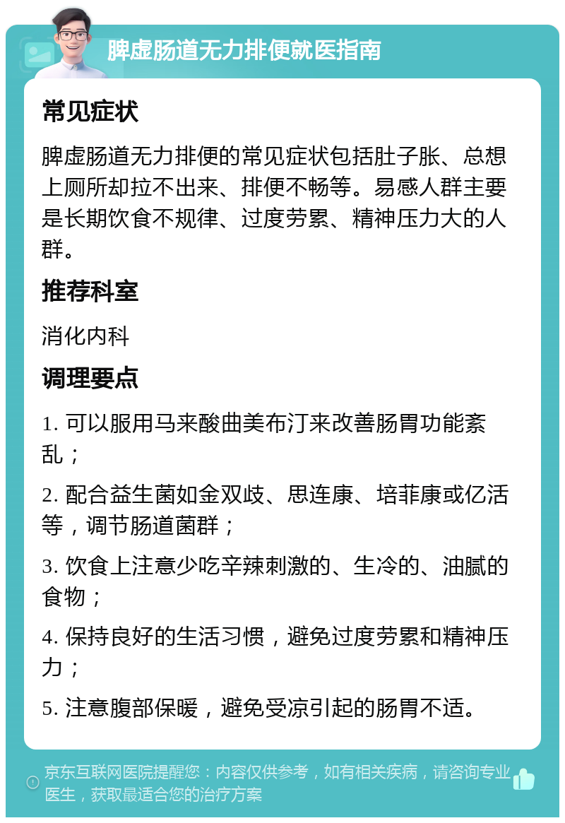 脾虚肠道无力排便就医指南 常见症状 脾虚肠道无力排便的常见症状包括肚子胀、总想上厕所却拉不出来、排便不畅等。易感人群主要是长期饮食不规律、过度劳累、精神压力大的人群。 推荐科室 消化内科 调理要点 1. 可以服用马来酸曲美布汀来改善肠胃功能紊乱； 2. 配合益生菌如金双歧、思连康、培菲康或亿活等，调节肠道菌群； 3. 饮食上注意少吃辛辣刺激的、生冷的、油腻的食物； 4. 保持良好的生活习惯，避免过度劳累和精神压力； 5. 注意腹部保暖，避免受凉引起的肠胃不适。