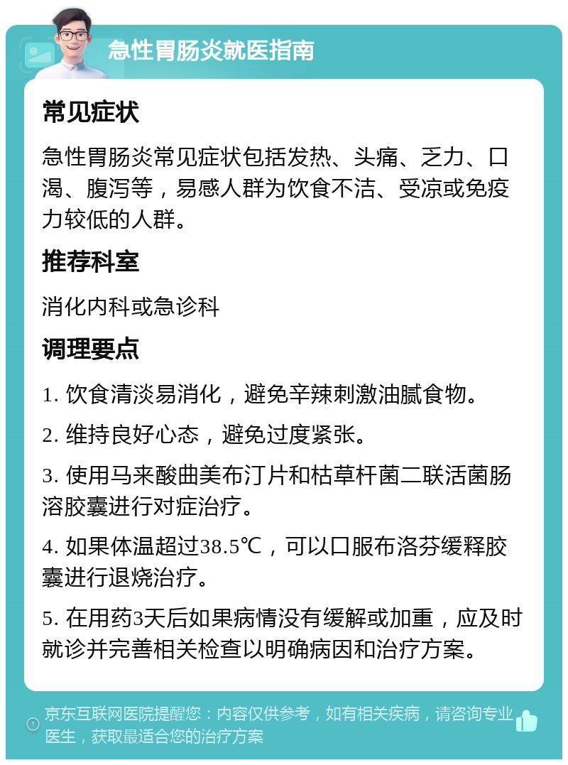 急性胃肠炎就医指南 常见症状 急性胃肠炎常见症状包括发热、头痛、乏力、口渴、腹泻等，易感人群为饮食不洁、受凉或免疫力较低的人群。 推荐科室 消化内科或急诊科 调理要点 1. 饮食清淡易消化，避免辛辣刺激油腻食物。 2. 维持良好心态，避免过度紧张。 3. 使用马来酸曲美布汀片和枯草杆菌二联活菌肠溶胶囊进行对症治疗。 4. 如果体温超过38.5℃，可以口服布洛芬缓释胶囊进行退烧治疗。 5. 在用药3天后如果病情没有缓解或加重，应及时就诊并完善相关检查以明确病因和治疗方案。