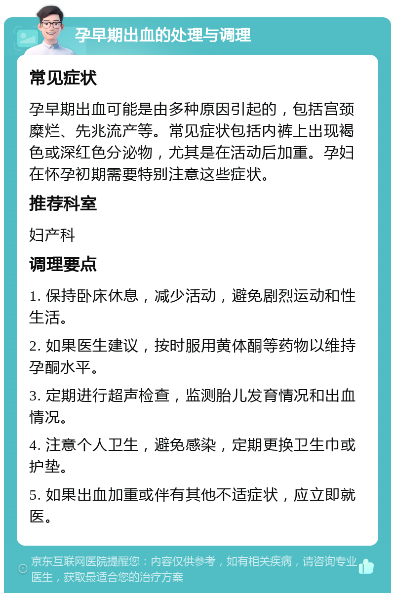 孕早期出血的处理与调理 常见症状 孕早期出血可能是由多种原因引起的，包括宫颈糜烂、先兆流产等。常见症状包括内裤上出现褐色或深红色分泌物，尤其是在活动后加重。孕妇在怀孕初期需要特别注意这些症状。 推荐科室 妇产科 调理要点 1. 保持卧床休息，减少活动，避免剧烈运动和性生活。 2. 如果医生建议，按时服用黄体酮等药物以维持孕酮水平。 3. 定期进行超声检查，监测胎儿发育情况和出血情况。 4. 注意个人卫生，避免感染，定期更换卫生巾或护垫。 5. 如果出血加重或伴有其他不适症状，应立即就医。