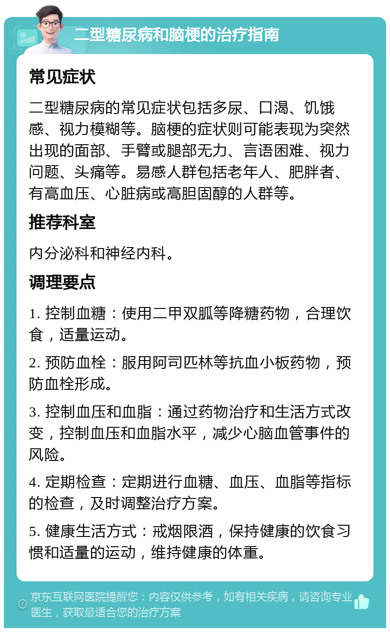 二型糖尿病和脑梗的治疗指南 常见症状 二型糖尿病的常见症状包括多尿、口渴、饥饿感、视力模糊等。脑梗的症状则可能表现为突然出现的面部、手臂或腿部无力、言语困难、视力问题、头痛等。易感人群包括老年人、肥胖者、有高血压、心脏病或高胆固醇的人群等。 推荐科室 内分泌科和神经内科。 调理要点 1. 控制血糖：使用二甲双胍等降糖药物，合理饮食，适量运动。 2. 预防血栓：服用阿司匹林等抗血小板药物，预防血栓形成。 3. 控制血压和血脂：通过药物治疗和生活方式改变，控制血压和血脂水平，减少心脑血管事件的风险。 4. 定期检查：定期进行血糖、血压、血脂等指标的检查，及时调整治疗方案。 5. 健康生活方式：戒烟限酒，保持健康的饮食习惯和适量的运动，维持健康的体重。