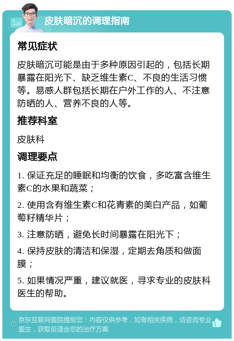 皮肤暗沉的调理指南 常见症状 皮肤暗沉可能是由于多种原因引起的，包括长期暴露在阳光下、缺乏维生素C、不良的生活习惯等。易感人群包括长期在户外工作的人、不注意防晒的人、营养不良的人等。 推荐科室 皮肤科 调理要点 1. 保证充足的睡眠和均衡的饮食，多吃富含维生素C的水果和蔬菜； 2. 使用含有维生素C和花青素的美白产品，如葡萄籽精华片； 3. 注意防晒，避免长时间暴露在阳光下； 4. 保持皮肤的清洁和保湿，定期去角质和做面膜； 5. 如果情况严重，建议就医，寻求专业的皮肤科医生的帮助。