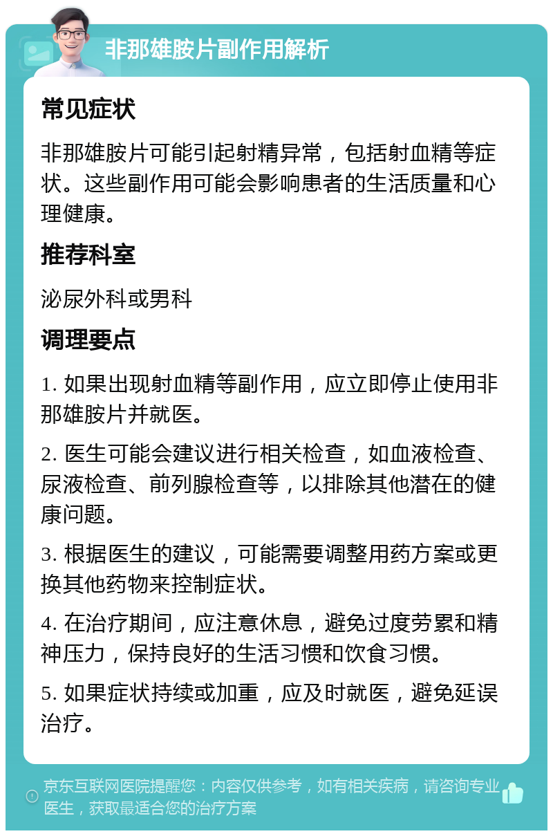 非那雄胺片副作用解析 常见症状 非那雄胺片可能引起射精异常，包括射血精等症状。这些副作用可能会影响患者的生活质量和心理健康。 推荐科室 泌尿外科或男科 调理要点 1. 如果出现射血精等副作用，应立即停止使用非那雄胺片并就医。 2. 医生可能会建议进行相关检查，如血液检查、尿液检查、前列腺检查等，以排除其他潜在的健康问题。 3. 根据医生的建议，可能需要调整用药方案或更换其他药物来控制症状。 4. 在治疗期间，应注意休息，避免过度劳累和精神压力，保持良好的生活习惯和饮食习惯。 5. 如果症状持续或加重，应及时就医，避免延误治疗。