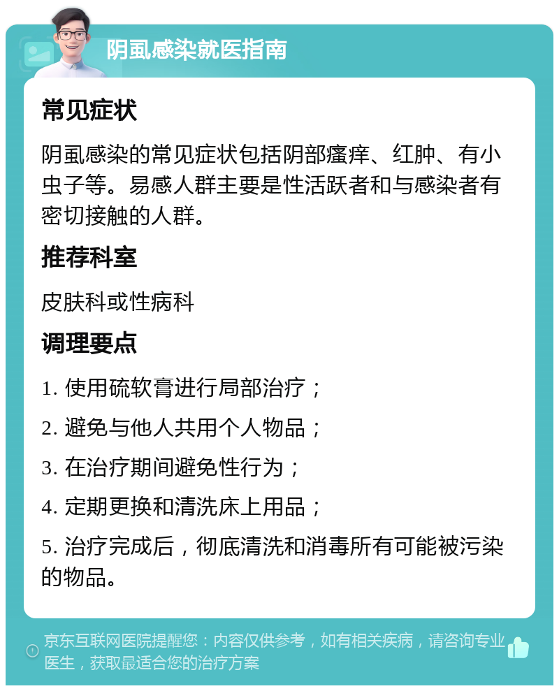 阴虱感染就医指南 常见症状 阴虱感染的常见症状包括阴部瘙痒、红肿、有小虫子等。易感人群主要是性活跃者和与感染者有密切接触的人群。 推荐科室 皮肤科或性病科 调理要点 1. 使用硫软膏进行局部治疗； 2. 避免与他人共用个人物品； 3. 在治疗期间避免性行为； 4. 定期更换和清洗床上用品； 5. 治疗完成后，彻底清洗和消毒所有可能被污染的物品。