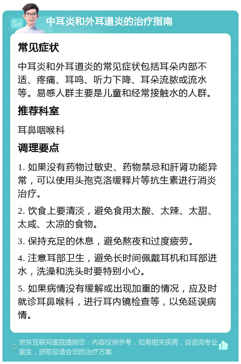 中耳炎和外耳道炎的治疗指南 常见症状 中耳炎和外耳道炎的常见症状包括耳朵内部不适、疼痛、耳鸣、听力下降、耳朵流脓或流水等。易感人群主要是儿童和经常接触水的人群。 推荐科室 耳鼻咽喉科 调理要点 1. 如果没有药物过敏史、药物禁忌和肝肾功能异常，可以使用头孢克洛缓释片等抗生素进行消炎治疗。 2. 饮食上要清淡，避免食用太酸、太辣、太甜、太咸、太凉的食物。 3. 保持充足的休息，避免熬夜和过度疲劳。 4. 注意耳部卫生，避免长时间佩戴耳机和耳部进水，洗澡和洗头时要特别小心。 5. 如果病情没有缓解或出现加重的情况，应及时就诊耳鼻喉科，进行耳内镜检查等，以免延误病情。