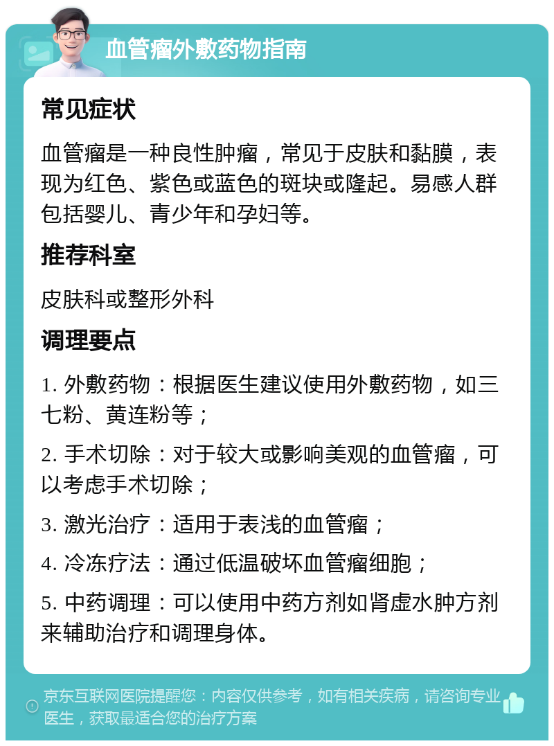 血管瘤外敷药物指南 常见症状 血管瘤是一种良性肿瘤，常见于皮肤和黏膜，表现为红色、紫色或蓝色的斑块或隆起。易感人群包括婴儿、青少年和孕妇等。 推荐科室 皮肤科或整形外科 调理要点 1. 外敷药物：根据医生建议使用外敷药物，如三七粉、黄连粉等； 2. 手术切除：对于较大或影响美观的血管瘤，可以考虑手术切除； 3. 激光治疗：适用于表浅的血管瘤； 4. 冷冻疗法：通过低温破坏血管瘤细胞； 5. 中药调理：可以使用中药方剂如肾虚水肿方剂来辅助治疗和调理身体。