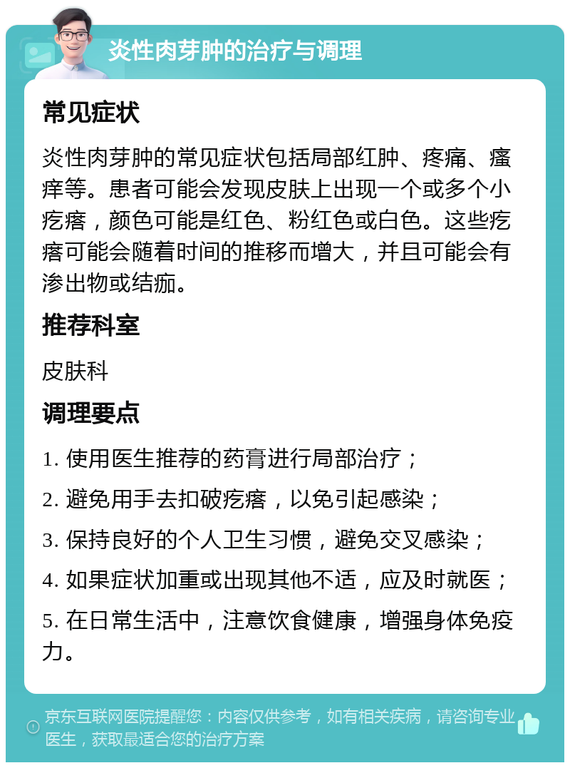 炎性肉芽肿的治疗与调理 常见症状 炎性肉芽肿的常见症状包括局部红肿、疼痛、瘙痒等。患者可能会发现皮肤上出现一个或多个小疙瘩，颜色可能是红色、粉红色或白色。这些疙瘩可能会随着时间的推移而增大，并且可能会有渗出物或结痂。 推荐科室 皮肤科 调理要点 1. 使用医生推荐的药膏进行局部治疗； 2. 避免用手去扣破疙瘩，以免引起感染； 3. 保持良好的个人卫生习惯，避免交叉感染； 4. 如果症状加重或出现其他不适，应及时就医； 5. 在日常生活中，注意饮食健康，增强身体免疫力。