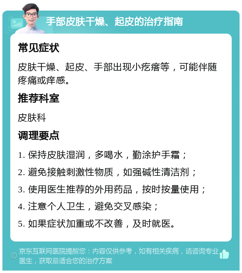 手部皮肤干燥、起皮的治疗指南 常见症状 皮肤干燥、起皮、手部出现小疙瘩等，可能伴随疼痛或痒感。 推荐科室 皮肤科 调理要点 1. 保持皮肤湿润，多喝水，勤涂护手霜； 2. 避免接触刺激性物质，如强碱性清洁剂； 3. 使用医生推荐的外用药品，按时按量使用； 4. 注意个人卫生，避免交叉感染； 5. 如果症状加重或不改善，及时就医。