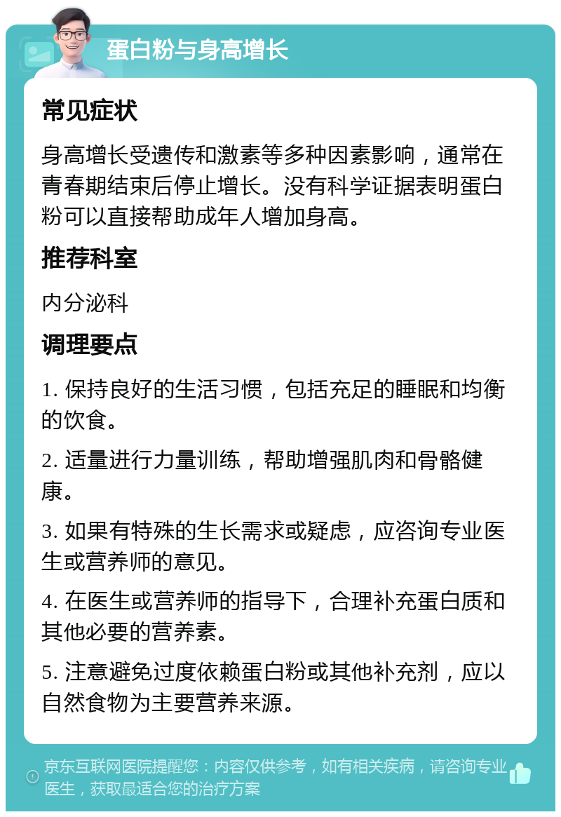 蛋白粉与身高增长 常见症状 身高增长受遗传和激素等多种因素影响，通常在青春期结束后停止增长。没有科学证据表明蛋白粉可以直接帮助成年人增加身高。 推荐科室 内分泌科 调理要点 1. 保持良好的生活习惯，包括充足的睡眠和均衡的饮食。 2. 适量进行力量训练，帮助增强肌肉和骨骼健康。 3. 如果有特殊的生长需求或疑虑，应咨询专业医生或营养师的意见。 4. 在医生或营养师的指导下，合理补充蛋白质和其他必要的营养素。 5. 注意避免过度依赖蛋白粉或其他补充剂，应以自然食物为主要营养来源。