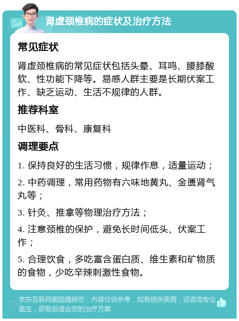 肾虚颈椎病的症状及治疗方法 常见症状 肾虚颈椎病的常见症状包括头晕、耳鸣、腰膝酸软、性功能下降等。易感人群主要是长期伏案工作、缺乏运动、生活不规律的人群。 推荐科室 中医科、骨科、康复科 调理要点 1. 保持良好的生活习惯，规律作息，适量运动； 2. 中药调理，常用药物有六味地黄丸、金匮肾气丸等； 3. 针灸、推拿等物理治疗方法； 4. 注意颈椎的保护，避免长时间低头、伏案工作； 5. 合理饮食，多吃富含蛋白质、维生素和矿物质的食物，少吃辛辣刺激性食物。