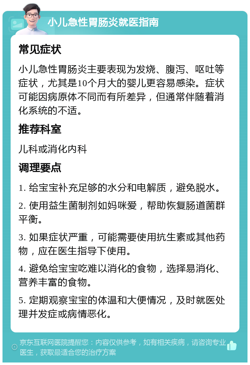 小儿急性胃肠炎就医指南 常见症状 小儿急性胃肠炎主要表现为发烧、腹泻、呕吐等症状，尤其是10个月大的婴儿更容易感染。症状可能因病原体不同而有所差异，但通常伴随着消化系统的不适。 推荐科室 儿科或消化内科 调理要点 1. 给宝宝补充足够的水分和电解质，避免脱水。 2. 使用益生菌制剂如妈咪爱，帮助恢复肠道菌群平衡。 3. 如果症状严重，可能需要使用抗生素或其他药物，应在医生指导下使用。 4. 避免给宝宝吃难以消化的食物，选择易消化、营养丰富的食物。 5. 定期观察宝宝的体温和大便情况，及时就医处理并发症或病情恶化。