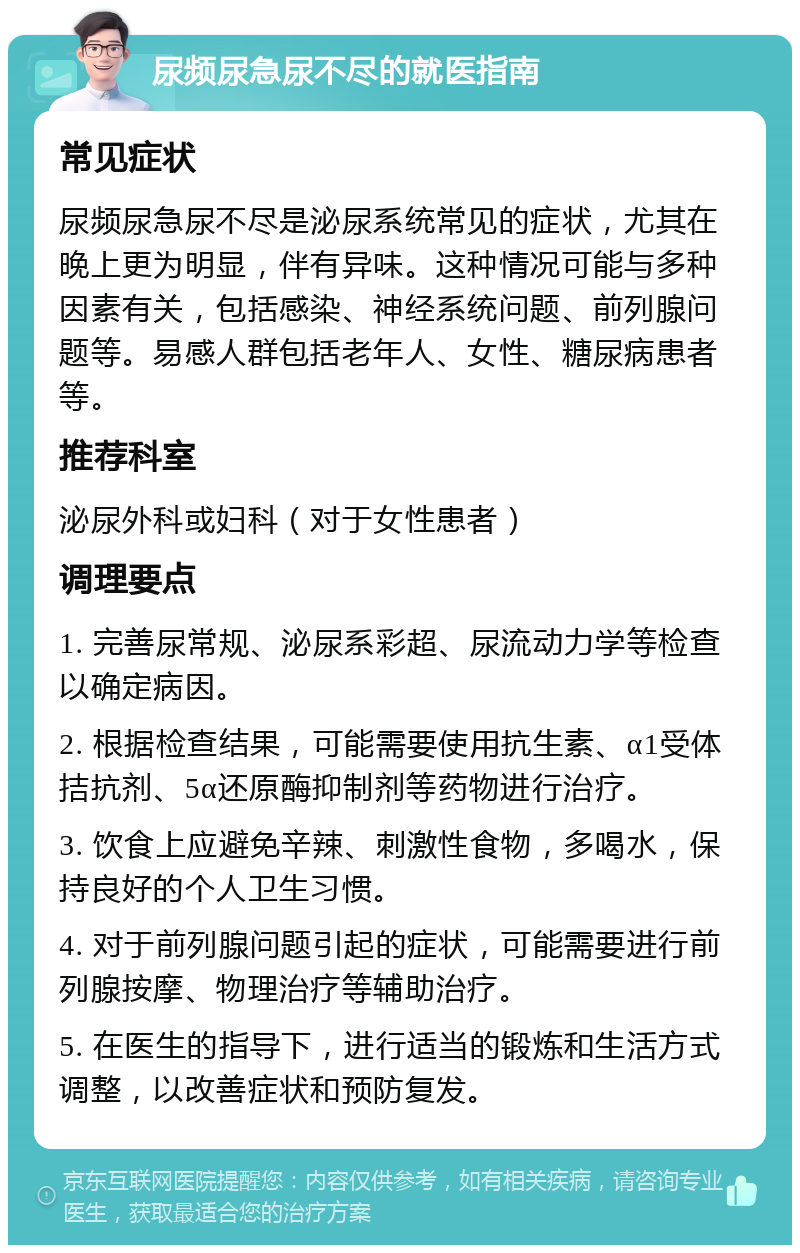 尿频尿急尿不尽的就医指南 常见症状 尿频尿急尿不尽是泌尿系统常见的症状，尤其在晚上更为明显，伴有异味。这种情况可能与多种因素有关，包括感染、神经系统问题、前列腺问题等。易感人群包括老年人、女性、糖尿病患者等。 推荐科室 泌尿外科或妇科（对于女性患者） 调理要点 1. 完善尿常规、泌尿系彩超、尿流动力学等检查以确定病因。 2. 根据检查结果，可能需要使用抗生素、α1受体拮抗剂、5α还原酶抑制剂等药物进行治疗。 3. 饮食上应避免辛辣、刺激性食物，多喝水，保持良好的个人卫生习惯。 4. 对于前列腺问题引起的症状，可能需要进行前列腺按摩、物理治疗等辅助治疗。 5. 在医生的指导下，进行适当的锻炼和生活方式调整，以改善症状和预防复发。