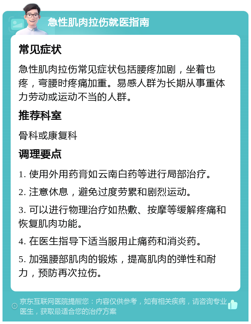 急性肌肉拉伤就医指南 常见症状 急性肌肉拉伤常见症状包括腰疼加剧，坐着也疼，弯腰时疼痛加重。易感人群为长期从事重体力劳动或运动不当的人群。 推荐科室 骨科或康复科 调理要点 1. 使用外用药膏如云南白药等进行局部治疗。 2. 注意休息，避免过度劳累和剧烈运动。 3. 可以进行物理治疗如热敷、按摩等缓解疼痛和恢复肌肉功能。 4. 在医生指导下适当服用止痛药和消炎药。 5. 加强腰部肌肉的锻炼，提高肌肉的弹性和耐力，预防再次拉伤。