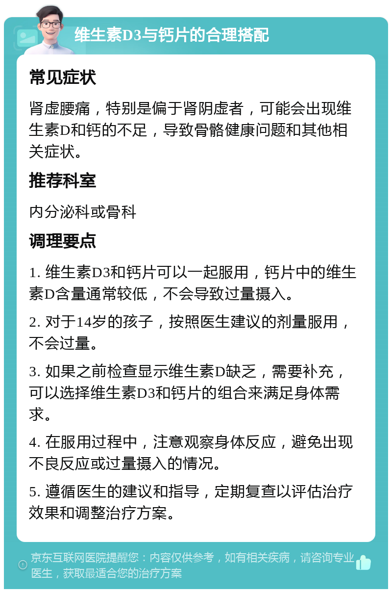 维生素D3与钙片的合理搭配 常见症状 肾虚腰痛，特别是偏于肾阴虚者，可能会出现维生素D和钙的不足，导致骨骼健康问题和其他相关症状。 推荐科室 内分泌科或骨科 调理要点 1. 维生素D3和钙片可以一起服用，钙片中的维生素D含量通常较低，不会导致过量摄入。 2. 对于14岁的孩子，按照医生建议的剂量服用，不会过量。 3. 如果之前检查显示维生素D缺乏，需要补充，可以选择维生素D3和钙片的组合来满足身体需求。 4. 在服用过程中，注意观察身体反应，避免出现不良反应或过量摄入的情况。 5. 遵循医生的建议和指导，定期复查以评估治疗效果和调整治疗方案。