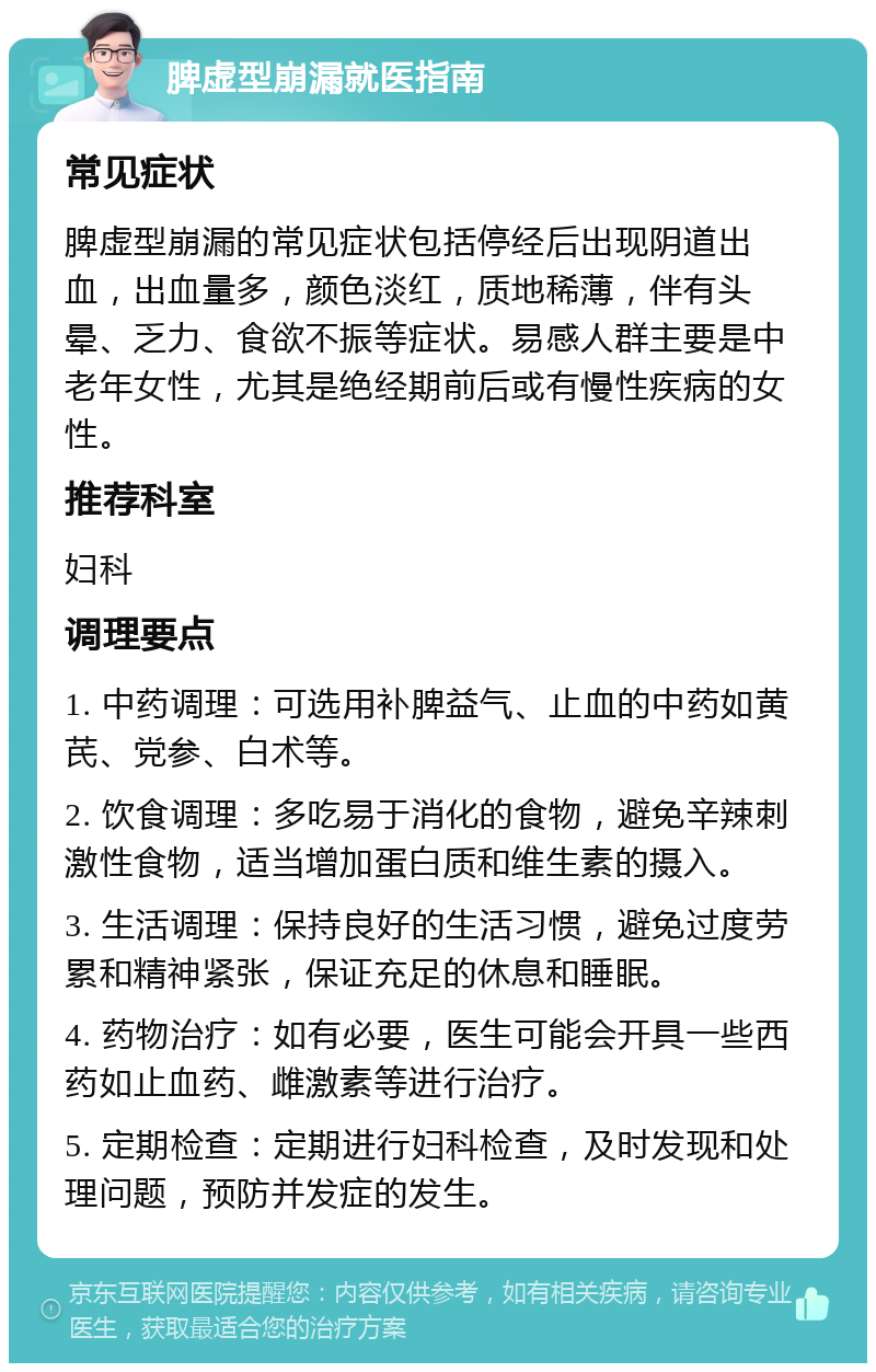 脾虚型崩漏就医指南 常见症状 脾虚型崩漏的常见症状包括停经后出现阴道出血，出血量多，颜色淡红，质地稀薄，伴有头晕、乏力、食欲不振等症状。易感人群主要是中老年女性，尤其是绝经期前后或有慢性疾病的女性。 推荐科室 妇科 调理要点 1. 中药调理：可选用补脾益气、止血的中药如黄芪、党参、白术等。 2. 饮食调理：多吃易于消化的食物，避免辛辣刺激性食物，适当增加蛋白质和维生素的摄入。 3. 生活调理：保持良好的生活习惯，避免过度劳累和精神紧张，保证充足的休息和睡眠。 4. 药物治疗：如有必要，医生可能会开具一些西药如止血药、雌激素等进行治疗。 5. 定期检查：定期进行妇科检查，及时发现和处理问题，预防并发症的发生。