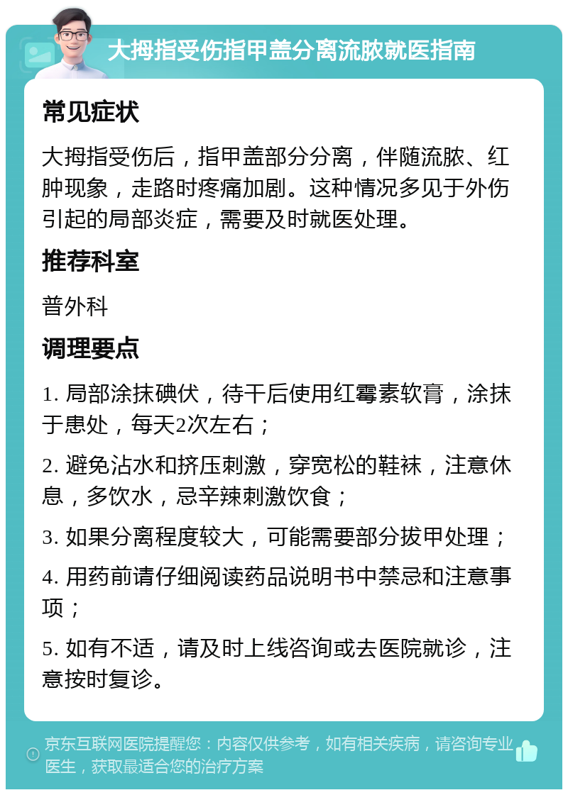 大拇指受伤指甲盖分离流脓就医指南 常见症状 大拇指受伤后，指甲盖部分分离，伴随流脓、红肿现象，走路时疼痛加剧。这种情况多见于外伤引起的局部炎症，需要及时就医处理。 推荐科室 普外科 调理要点 1. 局部涂抹碘伏，待干后使用红霉素软膏，涂抹于患处，每天2次左右； 2. 避免沾水和挤压刺激，穿宽松的鞋袜，注意休息，多饮水，忌辛辣刺激饮食； 3. 如果分离程度较大，可能需要部分拔甲处理； 4. 用药前请仔细阅读药品说明书中禁忌和注意事项； 5. 如有不适，请及时上线咨询或去医院就诊，注意按时复诊。