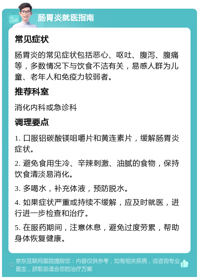 肠胃炎就医指南 常见症状 肠胃炎的常见症状包括恶心、呕吐、腹泻、腹痛等，多数情况下与饮食不洁有关，易感人群为儿童、老年人和免疫力较弱者。 推荐科室 消化内科或急诊科 调理要点 1. 口服铝碳酸镁咀嚼片和黄连素片，缓解肠胃炎症状。 2. 避免食用生冷、辛辣刺激、油腻的食物，保持饮食清淡易消化。 3. 多喝水，补充体液，预防脱水。 4. 如果症状严重或持续不缓解，应及时就医，进行进一步检查和治疗。 5. 在服药期间，注意休息，避免过度劳累，帮助身体恢复健康。