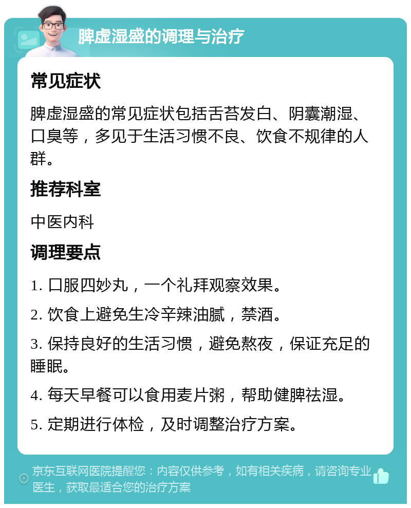 脾虚湿盛的调理与治疗 常见症状 脾虚湿盛的常见症状包括舌苔发白、阴囊潮湿、口臭等，多见于生活习惯不良、饮食不规律的人群。 推荐科室 中医内科 调理要点 1. 口服四妙丸，一个礼拜观察效果。 2. 饮食上避免生冷辛辣油腻，禁酒。 3. 保持良好的生活习惯，避免熬夜，保证充足的睡眠。 4. 每天早餐可以食用麦片粥，帮助健脾祛湿。 5. 定期进行体检，及时调整治疗方案。