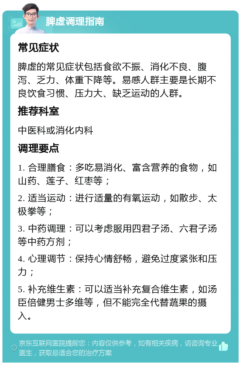 脾虚调理指南 常见症状 脾虚的常见症状包括食欲不振、消化不良、腹泻、乏力、体重下降等。易感人群主要是长期不良饮食习惯、压力大、缺乏运动的人群。 推荐科室 中医科或消化内科 调理要点 1. 合理膳食：多吃易消化、富含营养的食物，如山药、莲子、红枣等； 2. 适当运动：进行适量的有氧运动，如散步、太极拳等； 3. 中药调理：可以考虑服用四君子汤、六君子汤等中药方剂； 4. 心理调节：保持心情舒畅，避免过度紧张和压力； 5. 补充维生素：可以适当补充复合维生素，如汤臣倍健男士多维等，但不能完全代替蔬果的摄入。