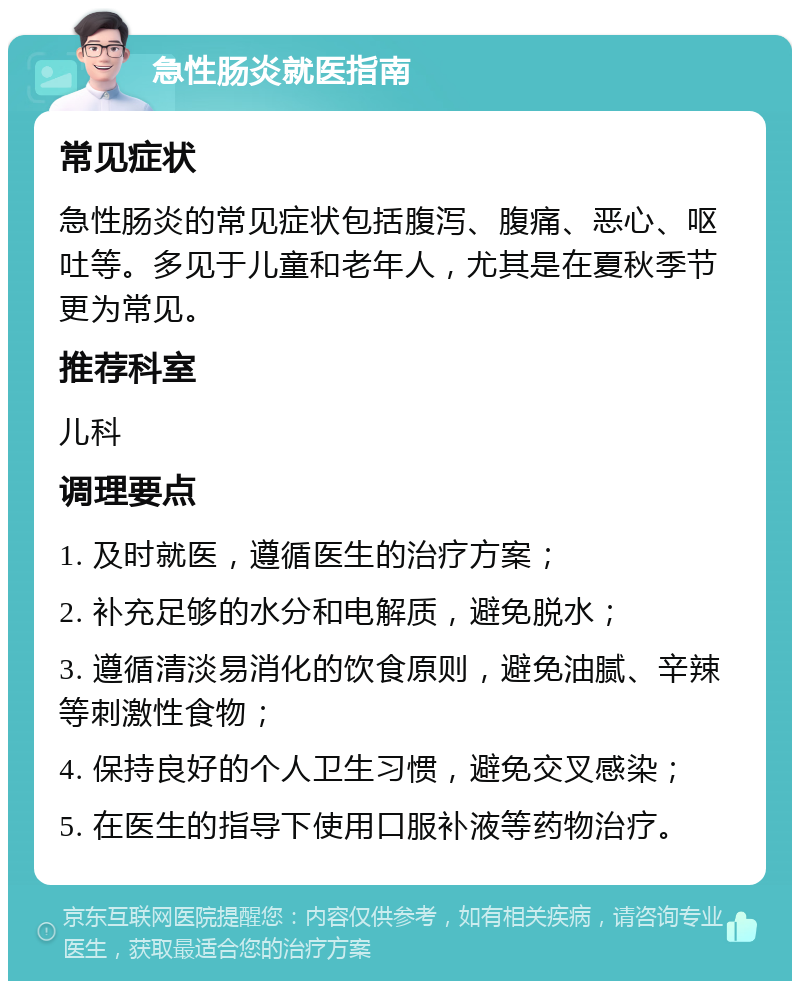 急性肠炎就医指南 常见症状 急性肠炎的常见症状包括腹泻、腹痛、恶心、呕吐等。多见于儿童和老年人，尤其是在夏秋季节更为常见。 推荐科室 儿科 调理要点 1. 及时就医，遵循医生的治疗方案； 2. 补充足够的水分和电解质，避免脱水； 3. 遵循清淡易消化的饮食原则，避免油腻、辛辣等刺激性食物； 4. 保持良好的个人卫生习惯，避免交叉感染； 5. 在医生的指导下使用口服补液等药物治疗。