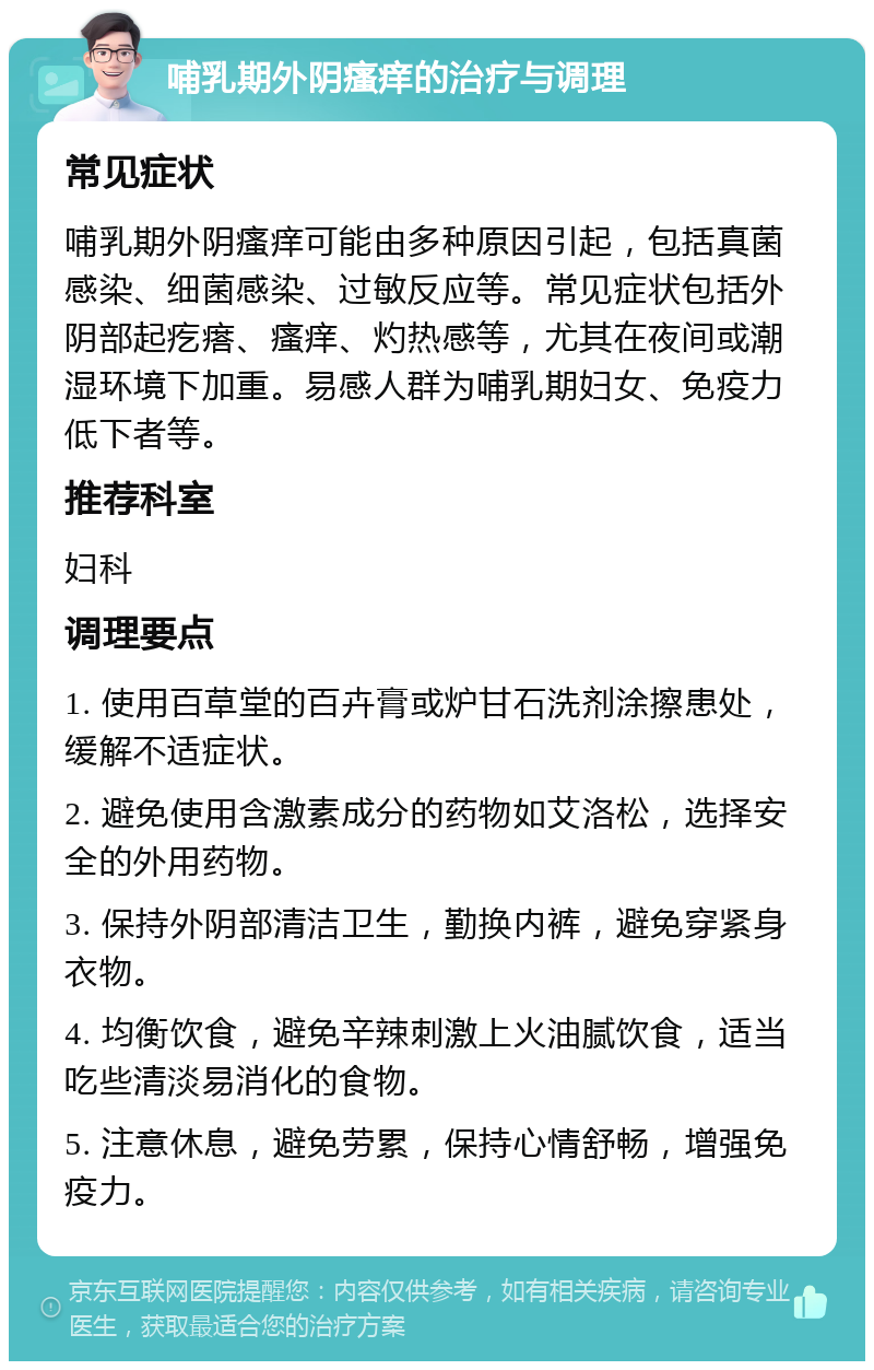 哺乳期外阴瘙痒的治疗与调理 常见症状 哺乳期外阴瘙痒可能由多种原因引起，包括真菌感染、细菌感染、过敏反应等。常见症状包括外阴部起疙瘩、瘙痒、灼热感等，尤其在夜间或潮湿环境下加重。易感人群为哺乳期妇女、免疫力低下者等。 推荐科室 妇科 调理要点 1. 使用百草堂的百卉膏或炉甘石洗剂涂擦患处，缓解不适症状。 2. 避免使用含激素成分的药物如艾洛松，选择安全的外用药物。 3. 保持外阴部清洁卫生，勤换内裤，避免穿紧身衣物。 4. 均衡饮食，避免辛辣刺激上火油腻饮食，适当吃些清淡易消化的食物。 5. 注意休息，避免劳累，保持心情舒畅，增强免疫力。