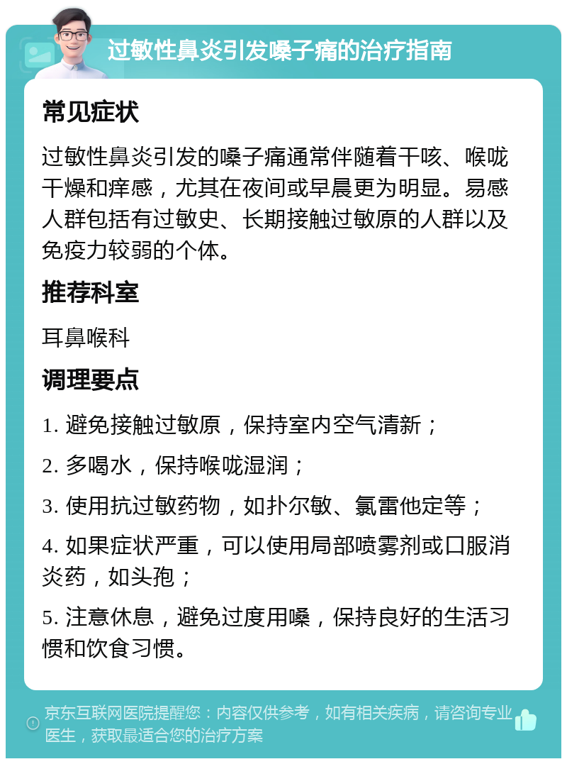 过敏性鼻炎引发嗓子痛的治疗指南 常见症状 过敏性鼻炎引发的嗓子痛通常伴随着干咳、喉咙干燥和痒感，尤其在夜间或早晨更为明显。易感人群包括有过敏史、长期接触过敏原的人群以及免疫力较弱的个体。 推荐科室 耳鼻喉科 调理要点 1. 避免接触过敏原，保持室内空气清新； 2. 多喝水，保持喉咙湿润； 3. 使用抗过敏药物，如扑尔敏、氯雷他定等； 4. 如果症状严重，可以使用局部喷雾剂或口服消炎药，如头孢； 5. 注意休息，避免过度用嗓，保持良好的生活习惯和饮食习惯。