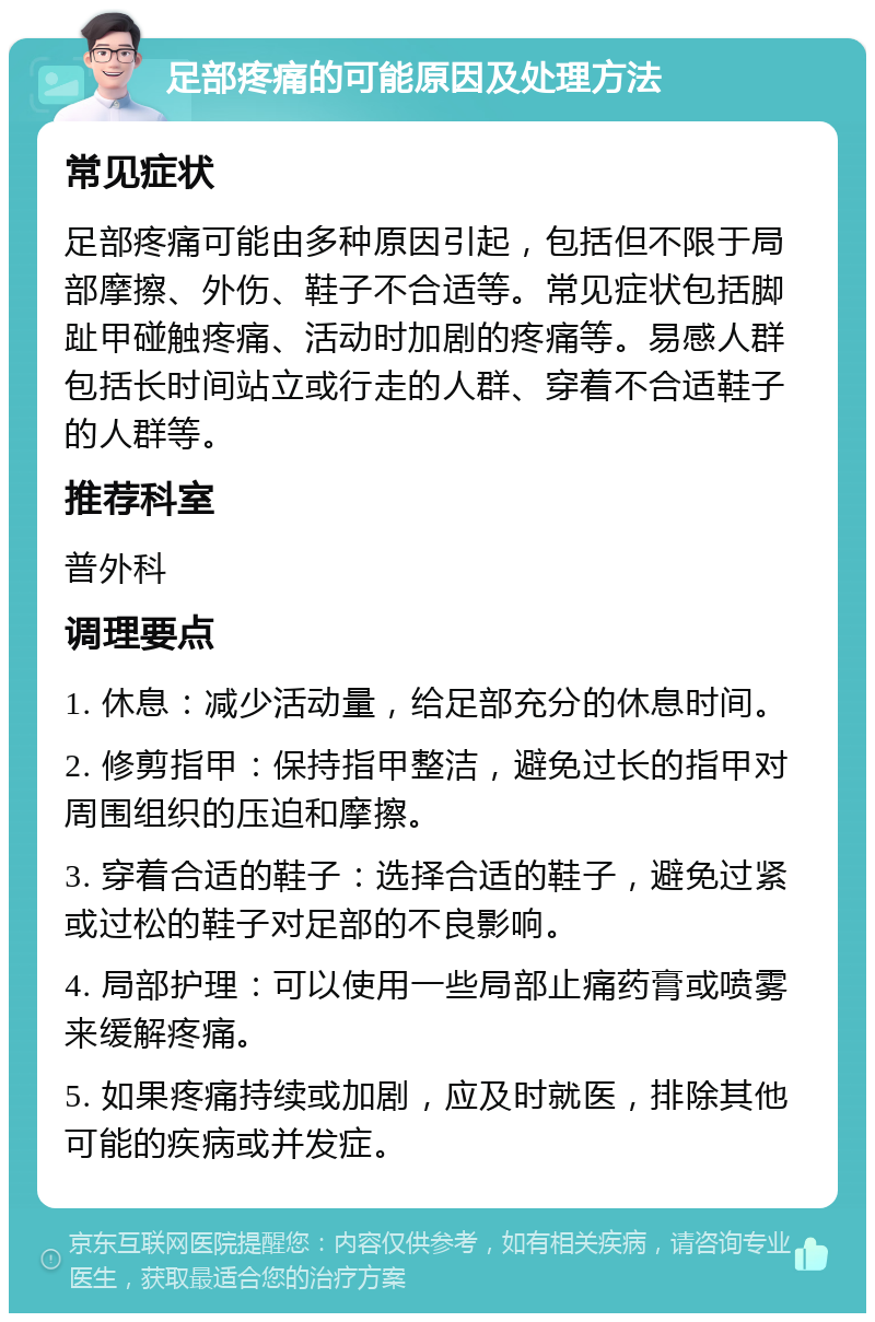 足部疼痛的可能原因及处理方法 常见症状 足部疼痛可能由多种原因引起，包括但不限于局部摩擦、外伤、鞋子不合适等。常见症状包括脚趾甲碰触疼痛、活动时加剧的疼痛等。易感人群包括长时间站立或行走的人群、穿着不合适鞋子的人群等。 推荐科室 普外科 调理要点 1. 休息：减少活动量，给足部充分的休息时间。 2. 修剪指甲：保持指甲整洁，避免过长的指甲对周围组织的压迫和摩擦。 3. 穿着合适的鞋子：选择合适的鞋子，避免过紧或过松的鞋子对足部的不良影响。 4. 局部护理：可以使用一些局部止痛药膏或喷雾来缓解疼痛。 5. 如果疼痛持续或加剧，应及时就医，排除其他可能的疾病或并发症。