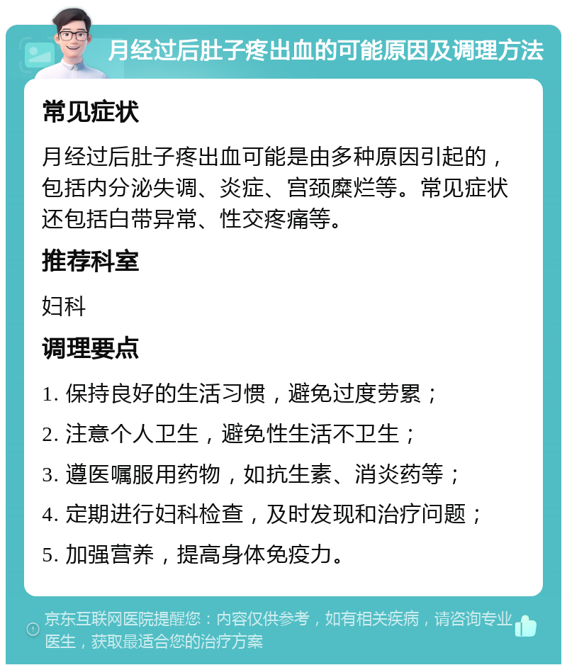 月经过后肚子疼出血的可能原因及调理方法 常见症状 月经过后肚子疼出血可能是由多种原因引起的，包括内分泌失调、炎症、宫颈糜烂等。常见症状还包括白带异常、性交疼痛等。 推荐科室 妇科 调理要点 1. 保持良好的生活习惯，避免过度劳累； 2. 注意个人卫生，避免性生活不卫生； 3. 遵医嘱服用药物，如抗生素、消炎药等； 4. 定期进行妇科检查，及时发现和治疗问题； 5. 加强营养，提高身体免疫力。