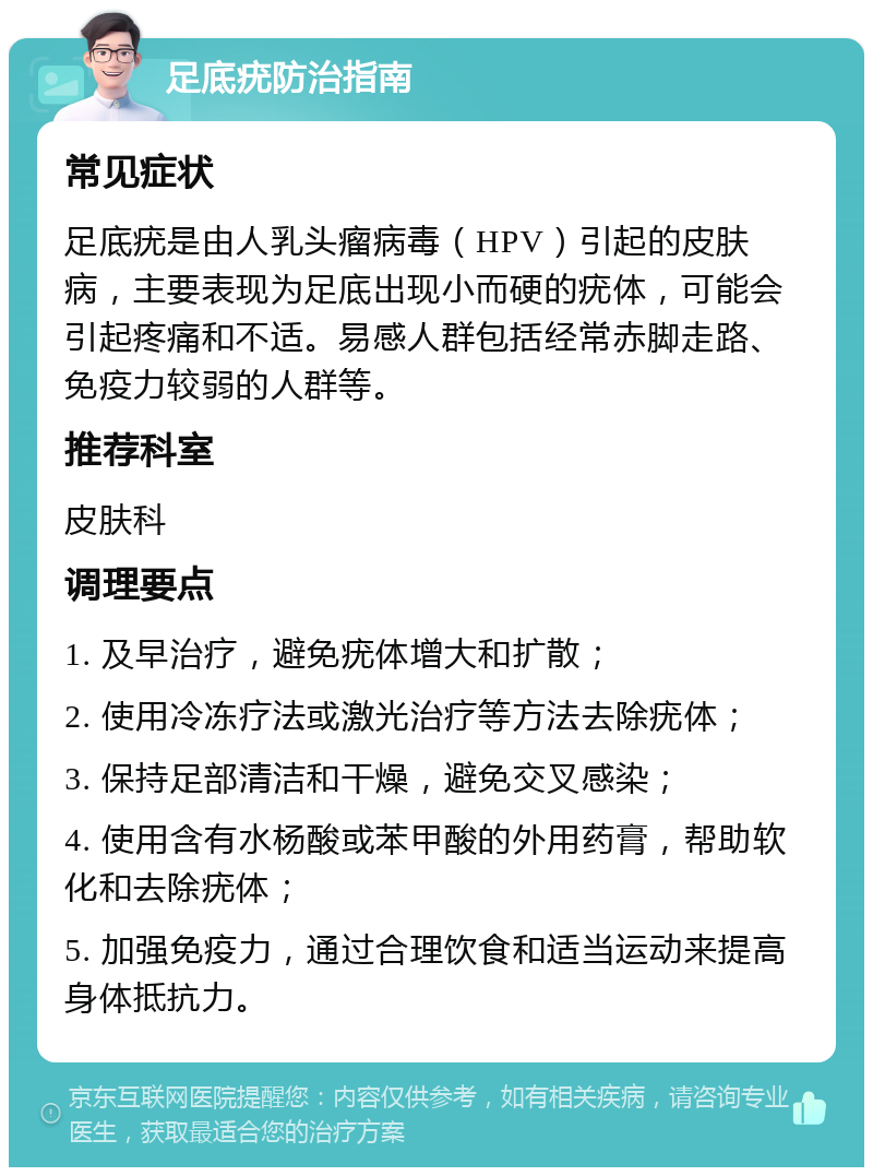 足底疣防治指南 常见症状 足底疣是由人乳头瘤病毒（HPV）引起的皮肤病，主要表现为足底出现小而硬的疣体，可能会引起疼痛和不适。易感人群包括经常赤脚走路、免疫力较弱的人群等。 推荐科室 皮肤科 调理要点 1. 及早治疗，避免疣体增大和扩散； 2. 使用冷冻疗法或激光治疗等方法去除疣体； 3. 保持足部清洁和干燥，避免交叉感染； 4. 使用含有水杨酸或苯甲酸的外用药膏，帮助软化和去除疣体； 5. 加强免疫力，通过合理饮食和适当运动来提高身体抵抗力。