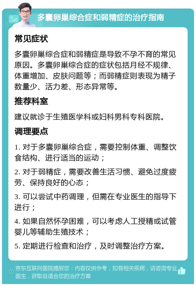 多囊卵巢综合症和弱精症的治疗指南 常见症状 多囊卵巢综合症和弱精症是导致不孕不育的常见原因。多囊卵巢综合症的症状包括月经不规律、体重增加、皮肤问题等；而弱精症则表现为精子数量少、活力差、形态异常等。 推荐科室 建议就诊于生殖医学科或妇科男科专科医院。 调理要点 1. 对于多囊卵巢综合症，需要控制体重、调整饮食结构、进行适当的运动； 2. 对于弱精症，需要改善生活习惯、避免过度疲劳、保持良好的心态； 3. 可以尝试中药调理，但需在专业医生的指导下进行； 4. 如果自然怀孕困难，可以考虑人工授精或试管婴儿等辅助生殖技术； 5. 定期进行检查和治疗，及时调整治疗方案。