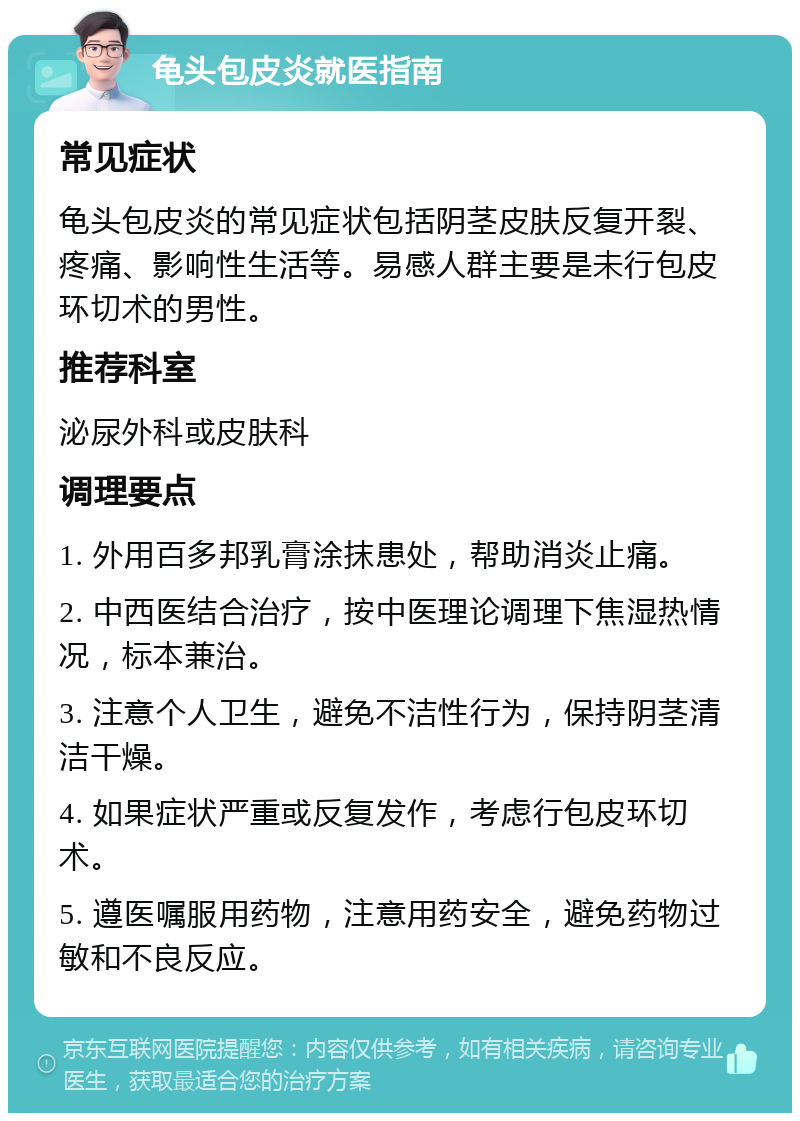 龟头包皮炎就医指南 常见症状 龟头包皮炎的常见症状包括阴茎皮肤反复开裂、疼痛、影响性生活等。易感人群主要是未行包皮环切术的男性。 推荐科室 泌尿外科或皮肤科 调理要点 1. 外用百多邦乳膏涂抹患处，帮助消炎止痛。 2. 中西医结合治疗，按中医理论调理下焦湿热情况，标本兼治。 3. 注意个人卫生，避免不洁性行为，保持阴茎清洁干燥。 4. 如果症状严重或反复发作，考虑行包皮环切术。 5. 遵医嘱服用药物，注意用药安全，避免药物过敏和不良反应。