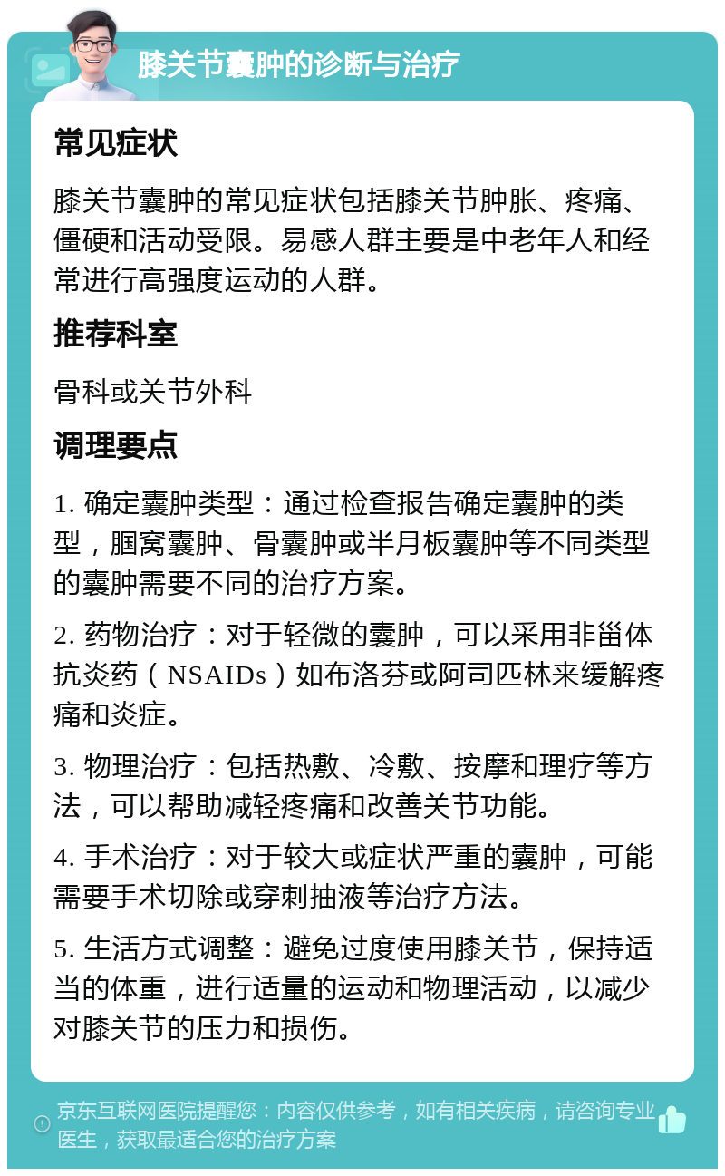 膝关节囊肿的诊断与治疗 常见症状 膝关节囊肿的常见症状包括膝关节肿胀、疼痛、僵硬和活动受限。易感人群主要是中老年人和经常进行高强度运动的人群。 推荐科室 骨科或关节外科 调理要点 1. 确定囊肿类型：通过检查报告确定囊肿的类型，腘窝囊肿、骨囊肿或半月板囊肿等不同类型的囊肿需要不同的治疗方案。 2. 药物治疗：对于轻微的囊肿，可以采用非甾体抗炎药（NSAIDs）如布洛芬或阿司匹林来缓解疼痛和炎症。 3. 物理治疗：包括热敷、冷敷、按摩和理疗等方法，可以帮助减轻疼痛和改善关节功能。 4. 手术治疗：对于较大或症状严重的囊肿，可能需要手术切除或穿刺抽液等治疗方法。 5. 生活方式调整：避免过度使用膝关节，保持适当的体重，进行适量的运动和物理活动，以减少对膝关节的压力和损伤。