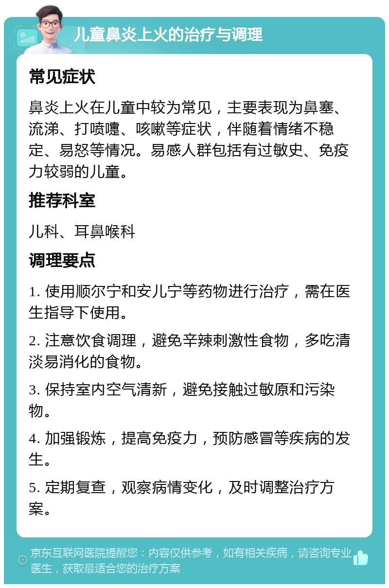 儿童鼻炎上火的治疗与调理 常见症状 鼻炎上火在儿童中较为常见，主要表现为鼻塞、流涕、打喷嚏、咳嗽等症状，伴随着情绪不稳定、易怒等情况。易感人群包括有过敏史、免疫力较弱的儿童。 推荐科室 儿科、耳鼻喉科 调理要点 1. 使用顺尔宁和安儿宁等药物进行治疗，需在医生指导下使用。 2. 注意饮食调理，避免辛辣刺激性食物，多吃清淡易消化的食物。 3. 保持室内空气清新，避免接触过敏原和污染物。 4. 加强锻炼，提高免疫力，预防感冒等疾病的发生。 5. 定期复查，观察病情变化，及时调整治疗方案。