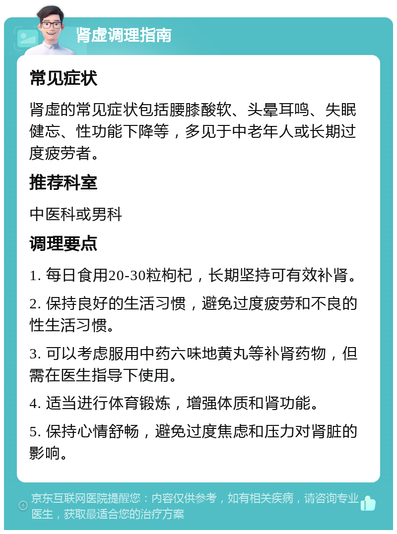 肾虚调理指南 常见症状 肾虚的常见症状包括腰膝酸软、头晕耳鸣、失眠健忘、性功能下降等，多见于中老年人或长期过度疲劳者。 推荐科室 中医科或男科 调理要点 1. 每日食用20-30粒枸杞，长期坚持可有效补肾。 2. 保持良好的生活习惯，避免过度疲劳和不良的性生活习惯。 3. 可以考虑服用中药六味地黄丸等补肾药物，但需在医生指导下使用。 4. 适当进行体育锻炼，增强体质和肾功能。 5. 保持心情舒畅，避免过度焦虑和压力对肾脏的影响。