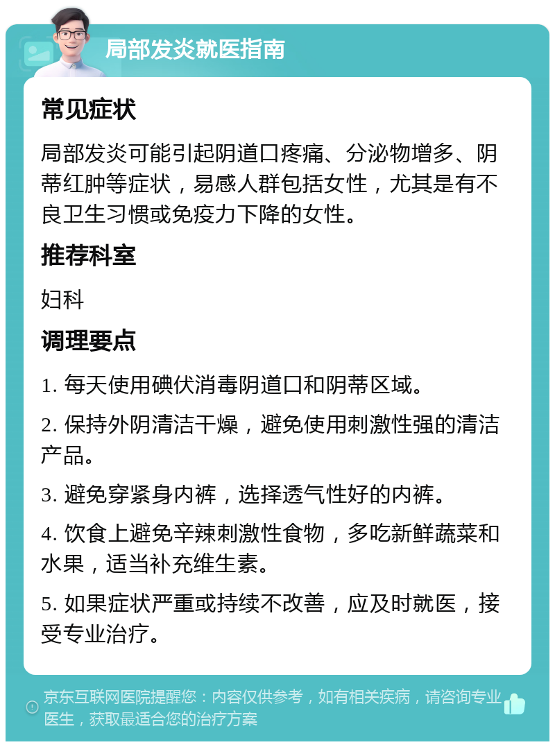 局部发炎就医指南 常见症状 局部发炎可能引起阴道口疼痛、分泌物增多、阴蒂红肿等症状，易感人群包括女性，尤其是有不良卫生习惯或免疫力下降的女性。 推荐科室 妇科 调理要点 1. 每天使用碘伏消毒阴道口和阴蒂区域。 2. 保持外阴清洁干燥，避免使用刺激性强的清洁产品。 3. 避免穿紧身内裤，选择透气性好的内裤。 4. 饮食上避免辛辣刺激性食物，多吃新鲜蔬菜和水果，适当补充维生素。 5. 如果症状严重或持续不改善，应及时就医，接受专业治疗。