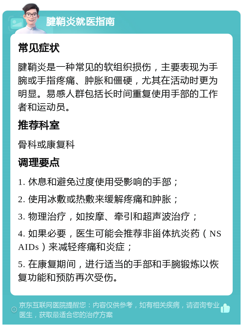 腱鞘炎就医指南 常见症状 腱鞘炎是一种常见的软组织损伤，主要表现为手腕或手指疼痛、肿胀和僵硬，尤其在活动时更为明显。易感人群包括长时间重复使用手部的工作者和运动员。 推荐科室 骨科或康复科 调理要点 1. 休息和避免过度使用受影响的手部； 2. 使用冰敷或热敷来缓解疼痛和肿胀； 3. 物理治疗，如按摩、牵引和超声波治疗； 4. 如果必要，医生可能会推荐非甾体抗炎药（NSAIDs）来减轻疼痛和炎症； 5. 在康复期间，进行适当的手部和手腕锻炼以恢复功能和预防再次受伤。