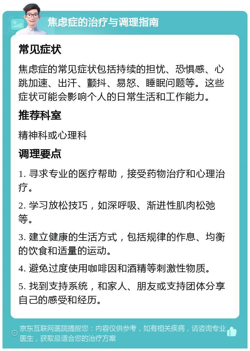 焦虑症的治疗与调理指南 常见症状 焦虑症的常见症状包括持续的担忧、恐惧感、心跳加速、出汗、颤抖、易怒、睡眠问题等。这些症状可能会影响个人的日常生活和工作能力。 推荐科室 精神科或心理科 调理要点 1. 寻求专业的医疗帮助，接受药物治疗和心理治疗。 2. 学习放松技巧，如深呼吸、渐进性肌肉松弛等。 3. 建立健康的生活方式，包括规律的作息、均衡的饮食和适量的运动。 4. 避免过度使用咖啡因和酒精等刺激性物质。 5. 找到支持系统，和家人、朋友或支持团体分享自己的感受和经历。