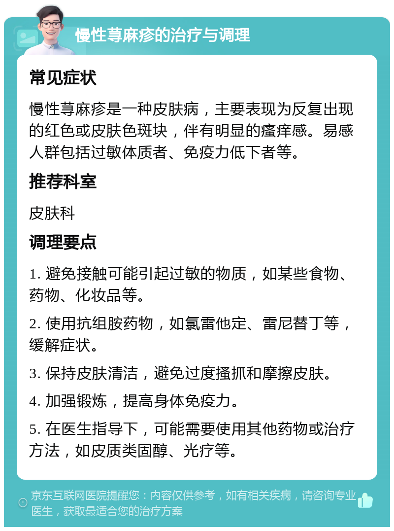 慢性荨麻疹的治疗与调理 常见症状 慢性荨麻疹是一种皮肤病，主要表现为反复出现的红色或皮肤色斑块，伴有明显的瘙痒感。易感人群包括过敏体质者、免疫力低下者等。 推荐科室 皮肤科 调理要点 1. 避免接触可能引起过敏的物质，如某些食物、药物、化妆品等。 2. 使用抗组胺药物，如氯雷他定、雷尼替丁等，缓解症状。 3. 保持皮肤清洁，避免过度搔抓和摩擦皮肤。 4. 加强锻炼，提高身体免疫力。 5. 在医生指导下，可能需要使用其他药物或治疗方法，如皮质类固醇、光疗等。