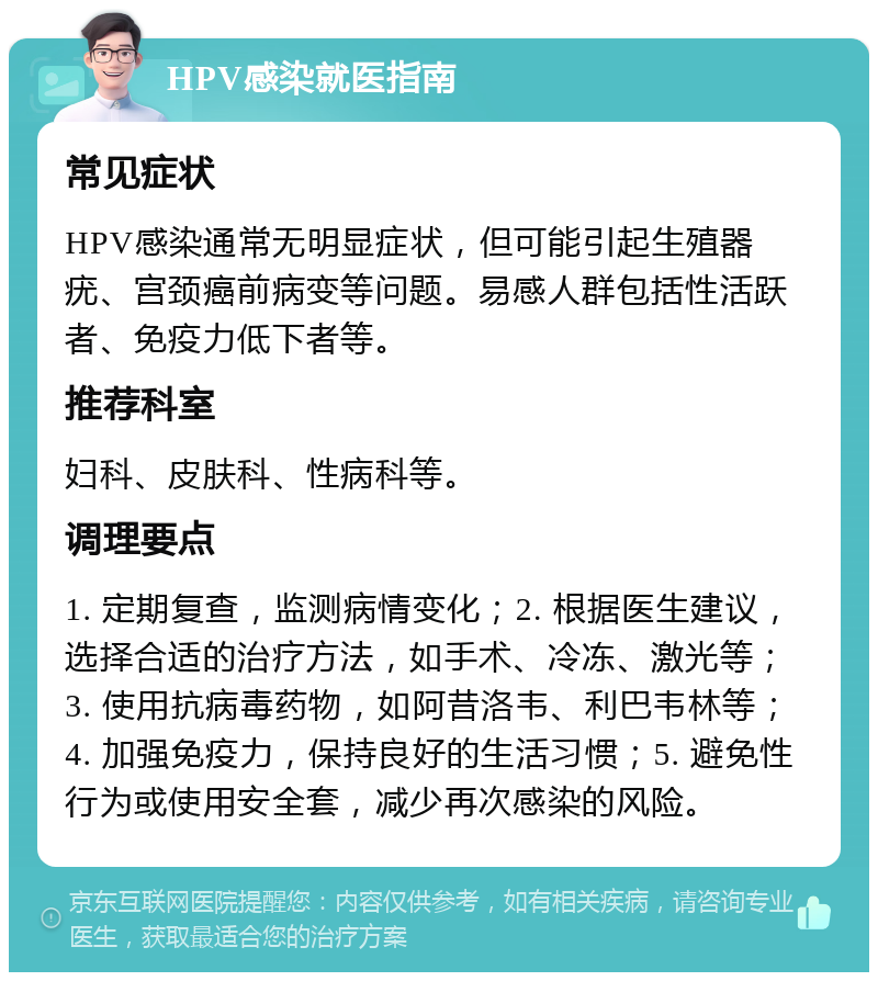 HPV感染就医指南 常见症状 HPV感染通常无明显症状，但可能引起生殖器疣、宫颈癌前病变等问题。易感人群包括性活跃者、免疫力低下者等。 推荐科室 妇科、皮肤科、性病科等。 调理要点 1. 定期复查，监测病情变化；2. 根据医生建议，选择合适的治疗方法，如手术、冷冻、激光等；3. 使用抗病毒药物，如阿昔洛韦、利巴韦林等；4. 加强免疫力，保持良好的生活习惯；5. 避免性行为或使用安全套，减少再次感染的风险。