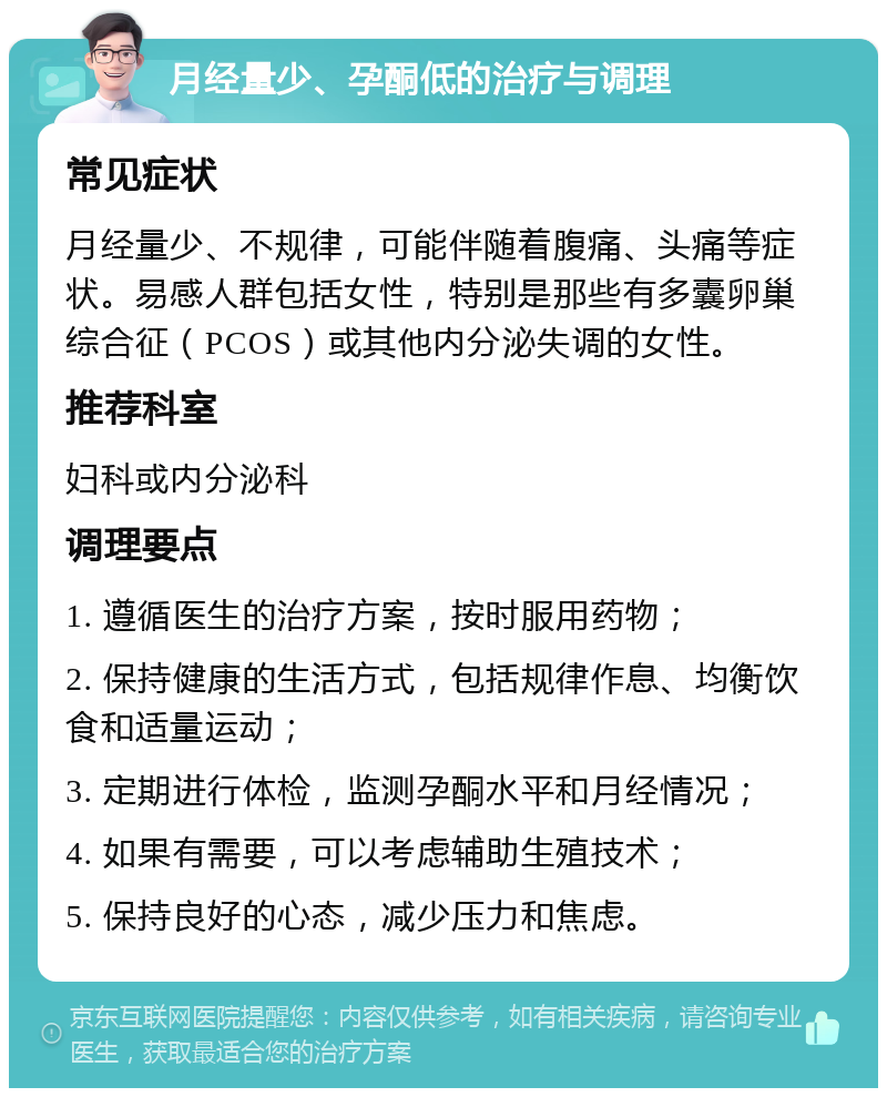 月经量少、孕酮低的治疗与调理 常见症状 月经量少、不规律，可能伴随着腹痛、头痛等症状。易感人群包括女性，特别是那些有多囊卵巢综合征（PCOS）或其他内分泌失调的女性。 推荐科室 妇科或内分泌科 调理要点 1. 遵循医生的治疗方案，按时服用药物； 2. 保持健康的生活方式，包括规律作息、均衡饮食和适量运动； 3. 定期进行体检，监测孕酮水平和月经情况； 4. 如果有需要，可以考虑辅助生殖技术； 5. 保持良好的心态，减少压力和焦虑。